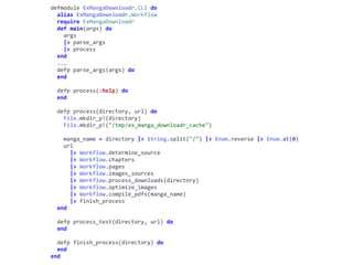 cli.exdefmodule	ExMangaDownloadr.CLI	do	
		alias	ExMangaDownloadr.Workflow	
		require	ExMangaDownloadr	
		def	main(args)	do	
				args	
				|>	parse_args	
				|>	process	
		end	
		...	
		defp	parse_args(args)	do	
		end	
		defp	process(:help)	do	
		end	
		defp	process(directory,	url)	do	
				File.mkdir_p!(directory)	
				File.mkdir_p!("/tmp/ex_manga_downloadr_cache")	
				manga_name	=	directory	|>	String.split("/")	|>	Enum.reverse	|>	Enum.at(0)	
				url	
						|>	Workflow.determine_source	
						|>	Workflow.chapters	
						|>	Workflow.pages	
						|>	Workflow.images_sources	
						|>	Workflow.process_downloads(directory)	
						|>	Workflow.optimize_images	
						|>	Workflow.compile_pdfs(manga_name)	
						|>	finish_process	
		end	
		defp	process_test(directory,	url)	do	
		end	
		defp	finish_process(directory)	do	
		end	
end
Workflow
 