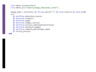 File.mkdir_p!(directory)	
		File.mkdir_p!("/tmp/ex_manga_downloadr_cache")	
		manga_name	=	directory	|>	String.split("/")	|>	Enum.reverse	|>	Enum.at(0)	
		url	
				|>	Workflow.determine_source	
				|>	Workflow.chapters	
				|>	Workflow.pages	
				|>	Workflow.images_sources	
				|>	Workflow.process_downloads(directory)	
				|>	Workflow.optimize_images	
				|>	Workflow.compile_pdfs(manga_name)	
				|>	finish_process	
end
 