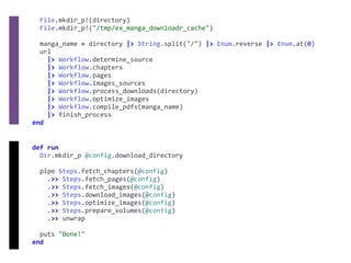 def	run	
		Dir.mkdir_p	@config.download_directory	
		pipe	Steps.fetch_chapters(@config)	
				.>>	Steps.fetch_pages(@config)	
				.>>	Steps.fetch_images(@config)	
				.>>	Steps.download_images(@config)	
				.>>	Steps.optimize_images(@config)	
				.>>	Steps.prepare_volumes(@config)	
				.>>	unwrap	
		puts	"Done!"	
end
		File.mkdir_p!(directory)	
		File.mkdir_p!("/tmp/ex_manga_downloadr_cache")	
		manga_name	=	directory	|>	String.split("/")	|>	Enum.reverse	|>	Enum.at(0)	
		url	
				|>	Workflow.determine_source	
				|>	Workflow.chapters	
				|>	Workflow.pages	
				|>	Workflow.images_sources	
				|>	Workflow.process_downloads(directory)	
				|>	Workflow.optimize_images	
				|>	Workflow.compile_pdfs(manga_name)	
				|>	finish_process	
end
 