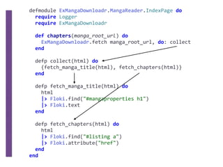defmodule	ExMangaDownloadr.MangaReader.IndexPage	do	
		require	Logger	
		require	ExMangaDownloadr	
		def	chapters(manga_root_url)	do	
				ExMangaDownloadr.fetch	manga_root_url,	do:	collect	
		end	
		defp	collect(html)	do	
				{fetch_manga_title(html),	fetch_chapters(html)}	
		end	
		defp	fetch_manga_title(html)	do	
				html	
				|>	Floki.find("#mangaproperties	h1")	
				|>	Floki.text	
		end	
		defp	fetch_chapters(html)	do	
				html	
				|>	Floki.find("#listing	a")	
				|>	Floki.attribute("href")	
		end	
end
 