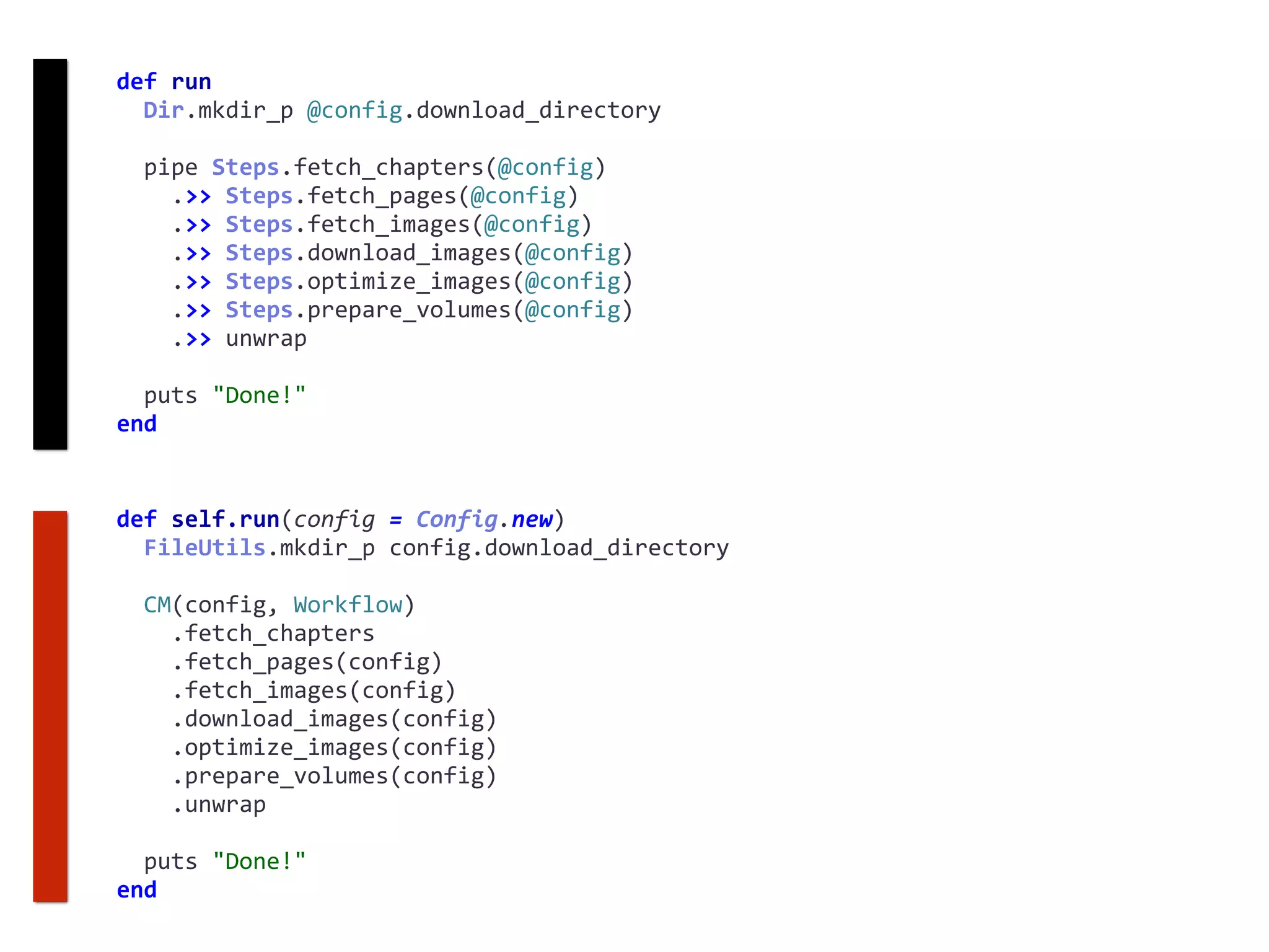 def	self.run(config	=	Config.new)	
		FileUtils.mkdir_p	config.download_directory	
		CM(config,	Workflow)	
				.fetch_chapters	
				.fetch_pages(config)	
				.fetch_images(config)	
				.download_images(config)	
				.optimize_images(config)	
				.prepare_volumes(config)	
				.unwrap	
		puts	"Done!"	
end
def	run	
		Dir.mkdir_p	@config.download_directory	
		pipe	Steps.fetch_chapters(@config)	
				.>>	Steps.fetch_pages(@config)	
				.>>	Steps.fetch_images(@config)	
				.>>	Steps.download_images(@config)	
				.>>	Steps.optimize_images(@config)	
				.>>	Steps.prepare_volumes(@config)	
				.>>	unwrap	
		puts	"Done!"	
end
 