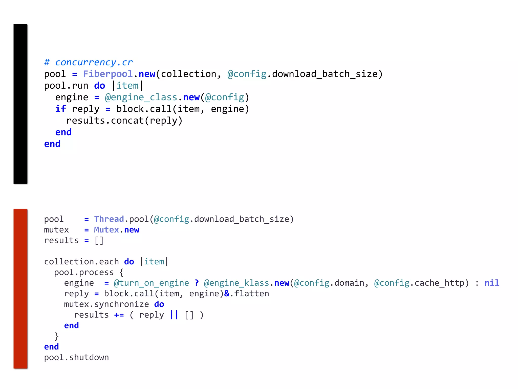 #	concurrency.cr	
pool	=	Fiberpool.new(collection,	@config.download_batch_size)	
pool.run	do	|item|	
		engine	=	@engine_class.new(@config)	
		if	reply	=	block.call(item,	engine)	
				results.concat(reply)	
		end	
end
pool				=	Thread.pool(@config.download_batch_size)	
mutex			=	Mutex.new	
results	=	[]	
collection.each	do	|item|	
		pool.process	{	
				engine		=	@turn_on_engine	?	@engine_klass.new(@config.domain,	@config.cache_http)	:	nil	
				reply	=	block.call(item,	engine)&.flatten	
				mutex.synchronize	do	
						results	+=	(	reply	||	[]	)	
				end	
		}	
end	
pool.shutdown
 