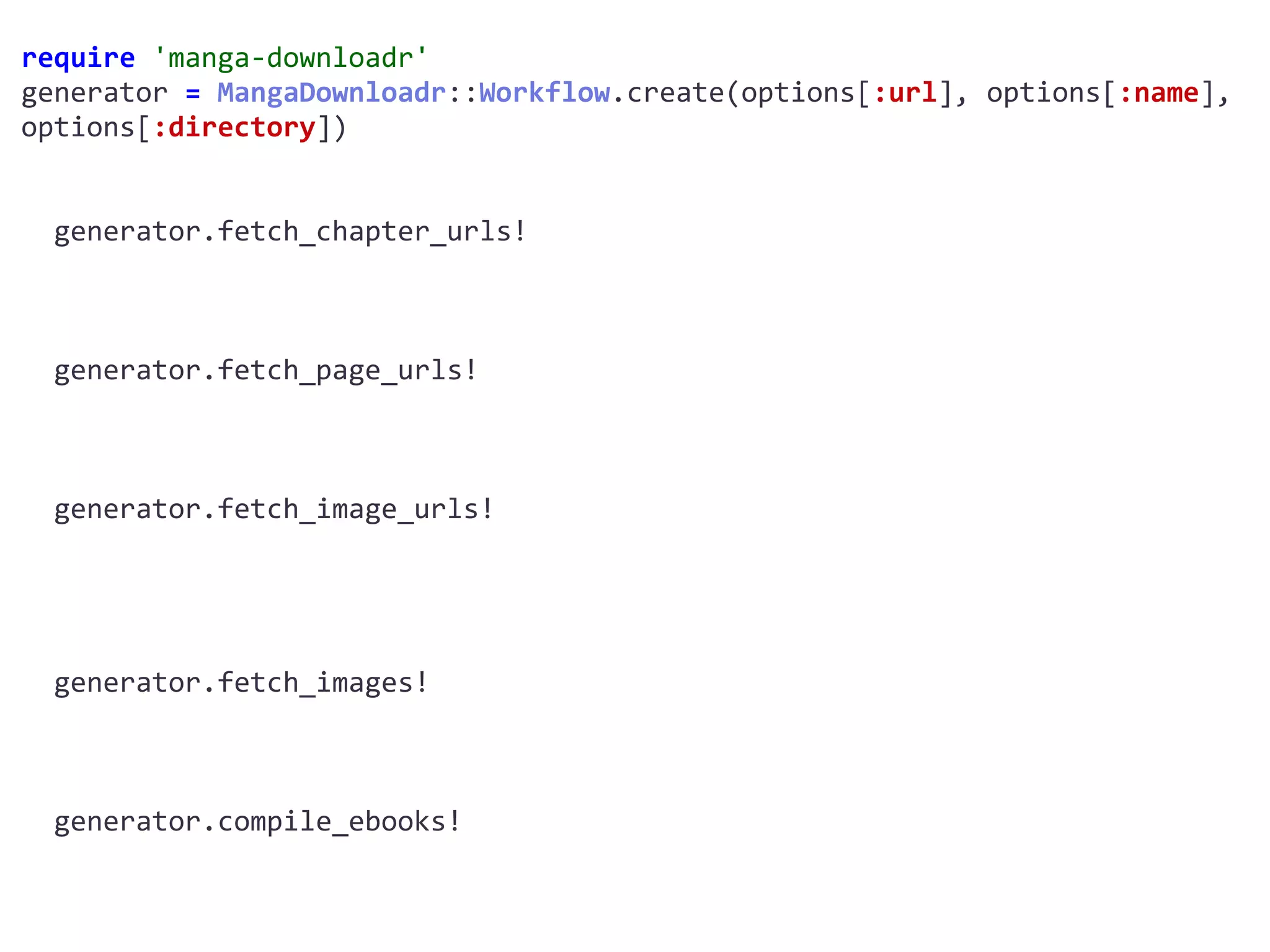 require	'manga-downloadr'	
generator	=	MangaDownloadr::Workflow.create(options[:url],	options[:name],	
options[:directory])	
		generator.fetch_chapter_urls!	
		generator.fetch_page_urls!	
		generator.fetch_image_urls!	
		generator.fetch_images!	
		generator.compile_ebooks!	
 