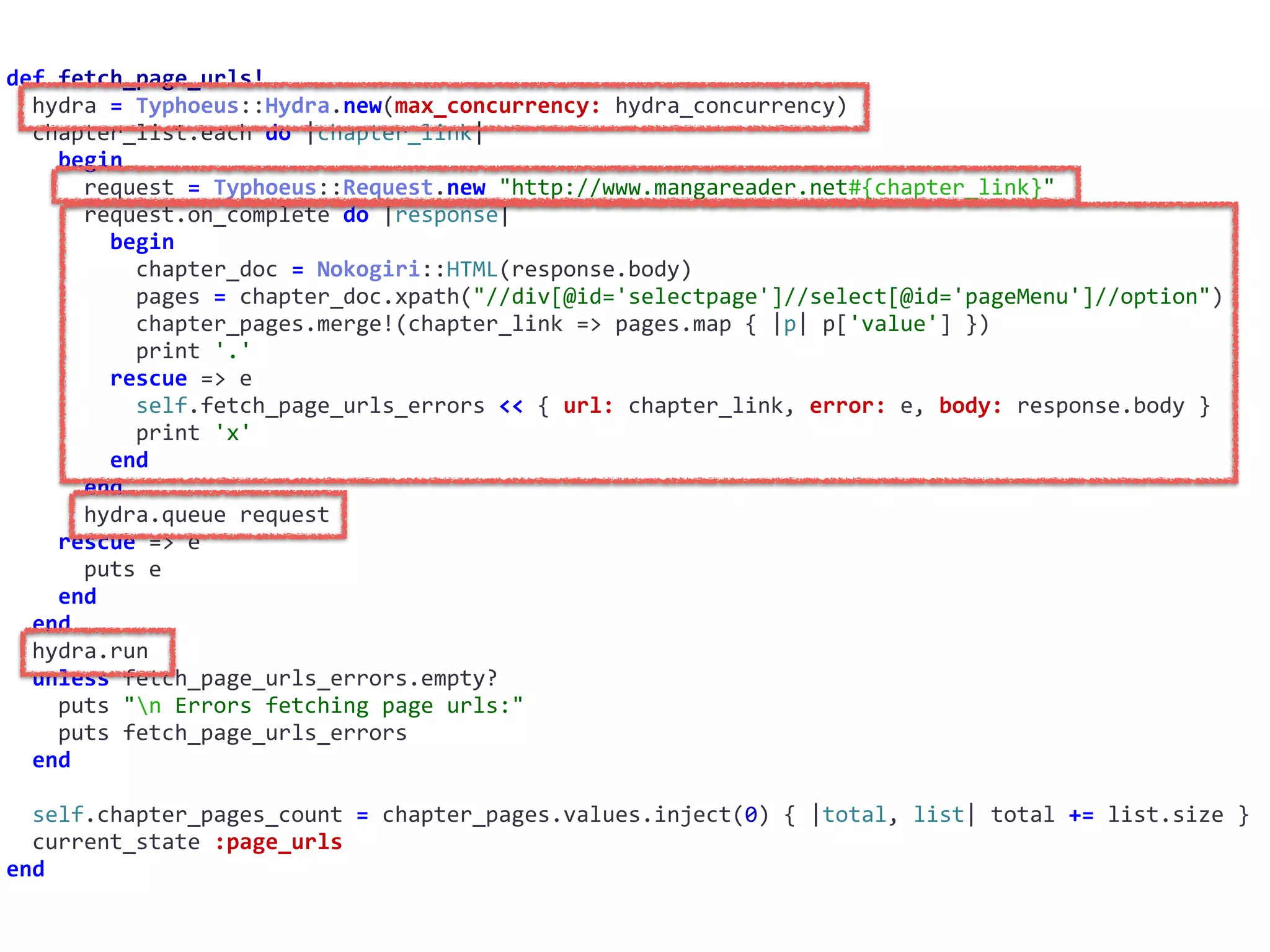 def	fetch_page_urls!	
		hydra	=	Typhoeus::Hydra.new(max_concurrency:	hydra_concurrency)	
		chapter_list.each	do	|chapter_link|	
				begin	
						request	=	Typhoeus::Request.new	"http://www.mangareader.net#{chapter_link}"	
						request.on_complete	do	|response|	
								begin	
										chapter_doc	=	Nokogiri::HTML(response.body)	
										pages	=	chapter_doc.xpath("//div[@id='selectpage']//select[@id='pageMenu']//option")	
										chapter_pages.merge!(chapter_link	=>	pages.map	{	|p|	p['value']	})	
										print	'.'	
								rescue	=>	e	
										self.fetch_page_urls_errors	<<	{	url:	chapter_link,	error:	e,	body:	response.body	}	
										print	'x'	
								end	
						end	
						hydra.queue	request	
				rescue	=>	e	
						puts	e	
				end	
		end	
		hydra.run	
		unless	fetch_page_urls_errors.empty?	
				puts	"n	Errors	fetching	page	urls:"	
				puts	fetch_page_urls_errors	
		end	
		self.chapter_pages_count	=	chapter_pages.values.inject(0)	{	|total,	list|	total	+=	list.size	}	
		current_state	:page_urls	
end
 