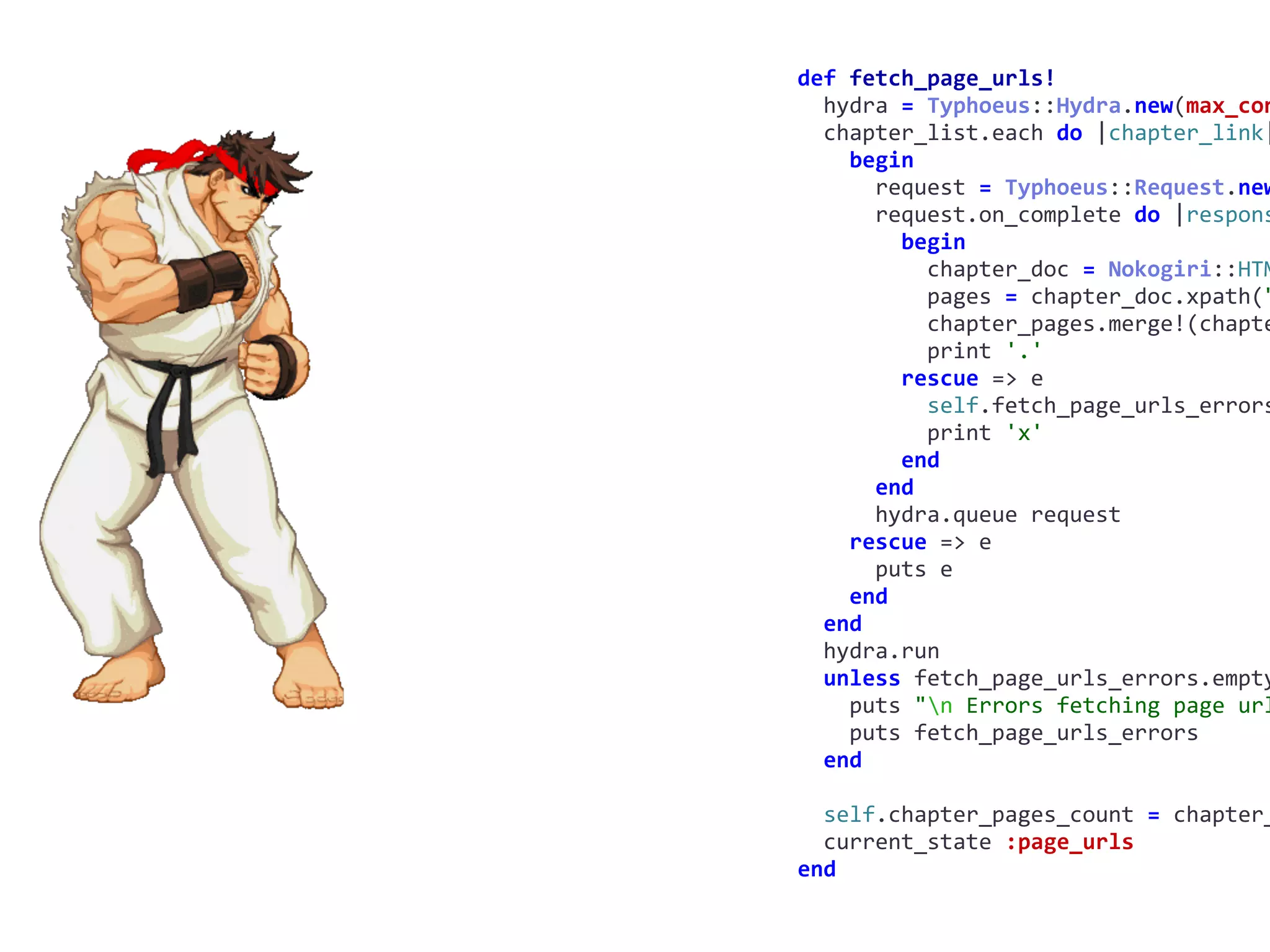 def	fetch_page_urls!	
		hydra	=	Typhoeus::Hydra.new(max_con
		chapter_list.each	do	|chapter_link|
				begin	
						request	=	Typhoeus::Request.new
						request.on_complete	do	|respons
								begin	
										chapter_doc	=	Nokogiri::HTM
										pages	=	chapter_doc.xpath("
										chapter_pages.merge!(chapte
										print	'.'	
								rescue	=>	e	
										self.fetch_page_urls_errors
										print	'x'	
								end	
						end	
						hydra.queue	request	
				rescue	=>	e	
						puts	e	
				end	
		end	
		hydra.run	
		unless	fetch_page_urls_errors.empty
				puts	"n	Errors	fetching	page	url
				puts	fetch_page_urls_errors	
		end	
		self.chapter_pages_count	=	chapter_
		current_state	:page_urls	
end
 