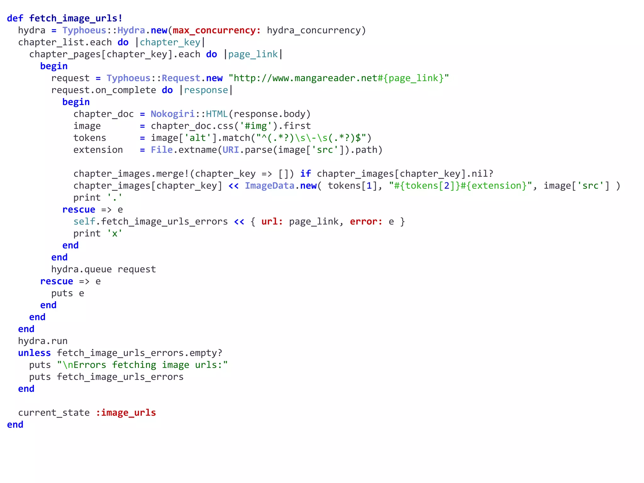 def	fetch_image_urls!	
		hydra	=	Typhoeus::Hydra.new(max_concurrency:	hydra_concurrency)	
		chapter_list.each	do	|chapter_key|	
				chapter_pages[chapter_key].each	do	|page_link|	
						begin	
								request	=	Typhoeus::Request.new	"http://www.mangareader.net#{page_link}"	
								request.on_complete	do	|response|	
										begin	
												chapter_doc	=	Nokogiri::HTML(response.body)	
												image							=	chapter_doc.css('#img').first	
												tokens						=	image['alt'].match("^(.*?)s-s(.*?)$")	
												extension			=	File.extname(URI.parse(image['src']).path)	
												chapter_images.merge!(chapter_key	=>	[])	if	chapter_images[chapter_key].nil?	
												chapter_images[chapter_key]	<<	ImageData.new(	tokens[1],	"#{tokens[2]}#{extension}",	image['src']	)	
												print	'.'	
										rescue	=>	e	
												self.fetch_image_urls_errors	<<	{	url:	page_link,	error:	e	}	
												print	'x'	
										end	
								end	
								hydra.queue	request	
						rescue	=>	e	
								puts	e	
						end	
				end	
		end	
		hydra.run	
		unless	fetch_image_urls_errors.empty?	
				puts	"nErrors	fetching	image	urls:"	
				puts	fetch_image_urls_errors	
		end	
		current_state	:image_urls	
end
 
