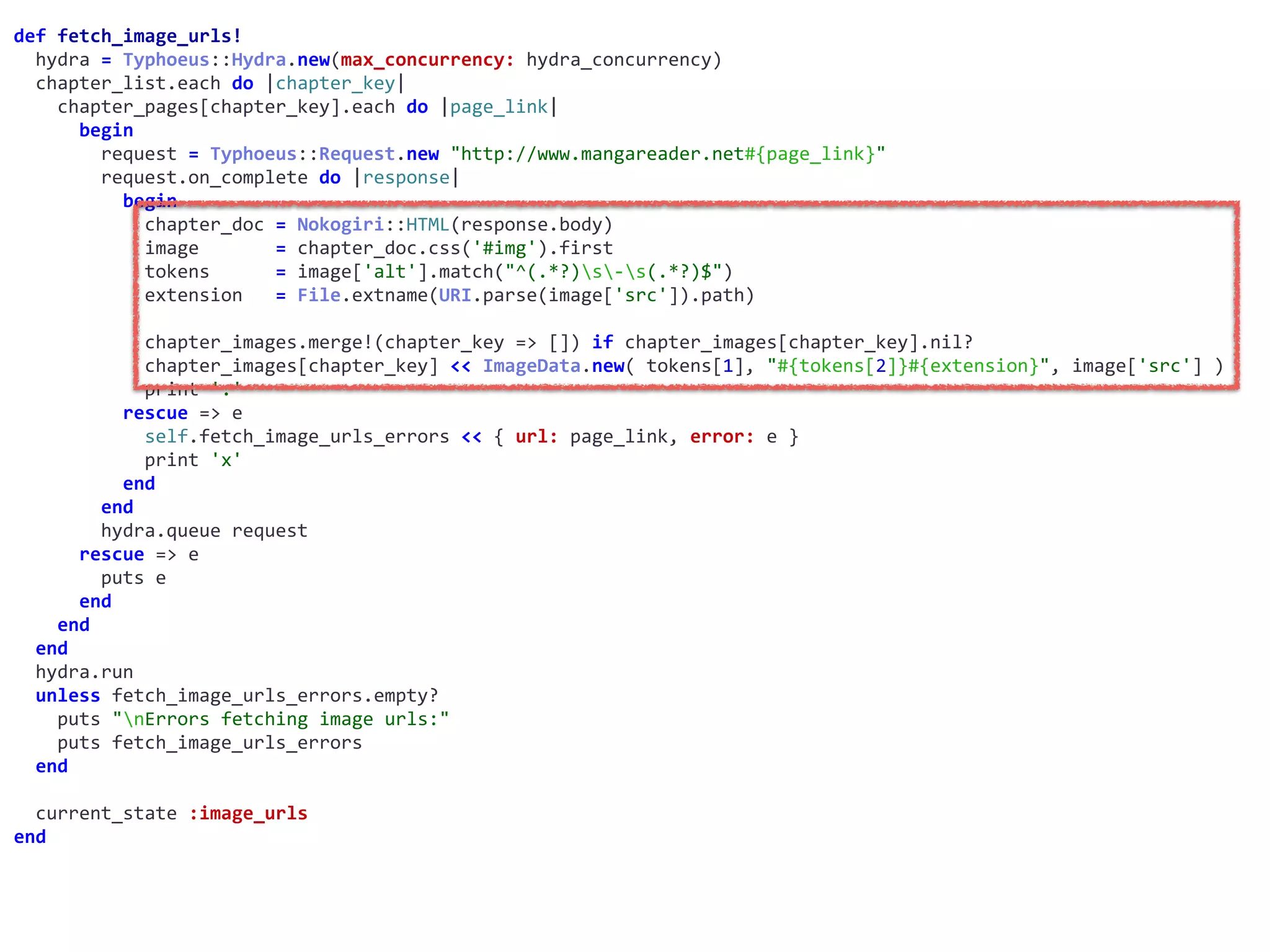 def	fetch_image_urls!	
		hydra	=	Typhoeus::Hydra.new(max_concurrency:	hydra_concurrency)	
		chapter_list.each	do	|chapter_key|	
				chapter_pages[chapter_key].each	do	|page_link|	
						begin	
								request	=	Typhoeus::Request.new	"http://www.mangareader.net#{page_link}"	
								request.on_complete	do	|response|	
										begin	
												chapter_doc	=	Nokogiri::HTML(response.body)	
												image							=	chapter_doc.css('#img').first	
												tokens						=	image['alt'].match("^(.*?)s-s(.*?)$")	
												extension			=	File.extname(URI.parse(image['src']).path)	
												chapter_images.merge!(chapter_key	=>	[])	if	chapter_images[chapter_key].nil?	
												chapter_images[chapter_key]	<<	ImageData.new(	tokens[1],	"#{tokens[2]}#{extension}",	image['src']	)	
												print	'.'	
										rescue	=>	e	
												self.fetch_image_urls_errors	<<	{	url:	page_link,	error:	e	}	
												print	'x'	
										end	
								end	
								hydra.queue	request	
						rescue	=>	e	
								puts	e	
						end	
				end	
		end	
		hydra.run	
		unless	fetch_image_urls_errors.empty?	
				puts	"nErrors	fetching	image	urls:"	
				puts	fetch_image_urls_errors	
		end	
		current_state	:image_urls	
end
 