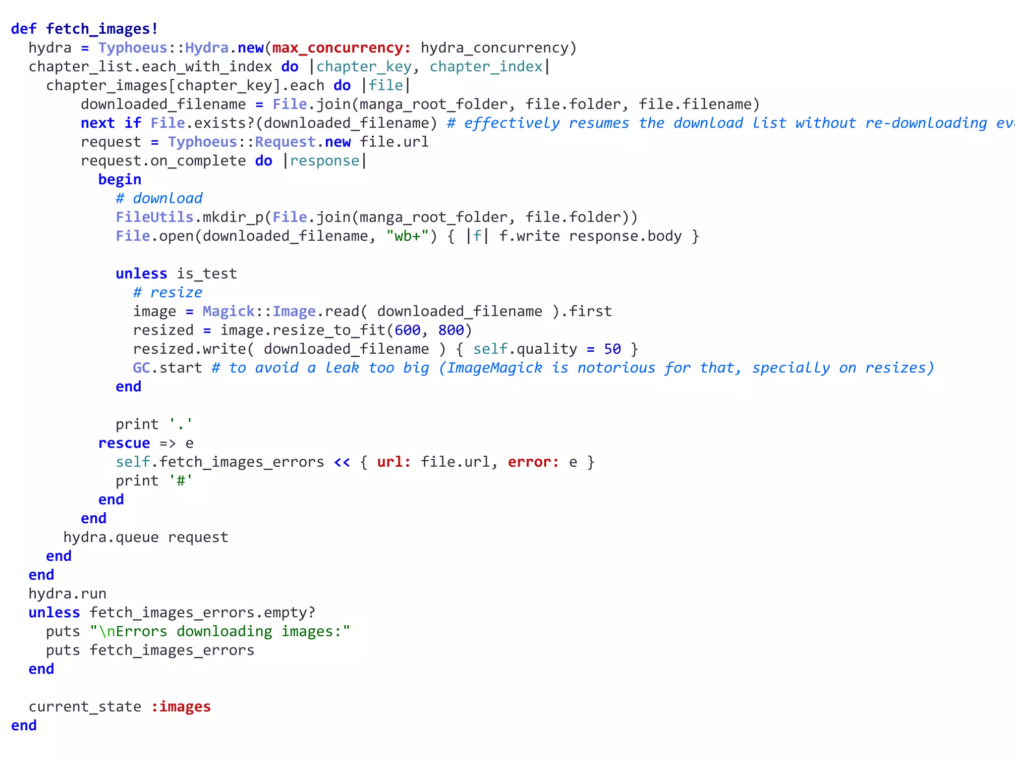 def	fetch_images!	
		hydra	=	Typhoeus::Hydra.new(max_concurrency:	hydra_concurrency)	
		chapter_list.each_with_index	do	|chapter_key,	chapter_index|	
				chapter_images[chapter_key].each	do	|file|	
								downloaded_filename	=	File.join(manga_root_folder,	file.folder,	file.filename)	
								next	if	File.exists?(downloaded_filename)	#	effectively	resumes	the	download	list	without	re-downloading	eve
								request	=	Typhoeus::Request.new	file.url	
								request.on_complete	do	|response|	
										begin	
												#	download	
												FileUtils.mkdir_p(File.join(manga_root_folder,	file.folder))	
												File.open(downloaded_filename,	"wb+")	{	|f|	f.write	response.body	}	
												unless	is_test	
														#	resize	
														image	=	Magick::Image.read(	downloaded_filename	).first	
														resized	=	image.resize_to_fit(600,	800)	
														resized.write(	downloaded_filename	)	{	self.quality	=	50	}	
														GC.start	#	to	avoid	a	leak	too	big	(ImageMagick	is	notorious	for	that,	specially	on	resizes)	
												end	
												print	'.'	
										rescue	=>	e	
												self.fetch_images_errors	<<	{	url:	file.url,	error:	e	}	
												print	'#'	
										end	
								end	
						hydra.queue	request	
				end	
		end	
		hydra.run	
		unless	fetch_images_errors.empty?	
				puts	"nErrors	downloading	images:"	
				puts	fetch_images_errors	
		end	
		current_state	:images	
end
 