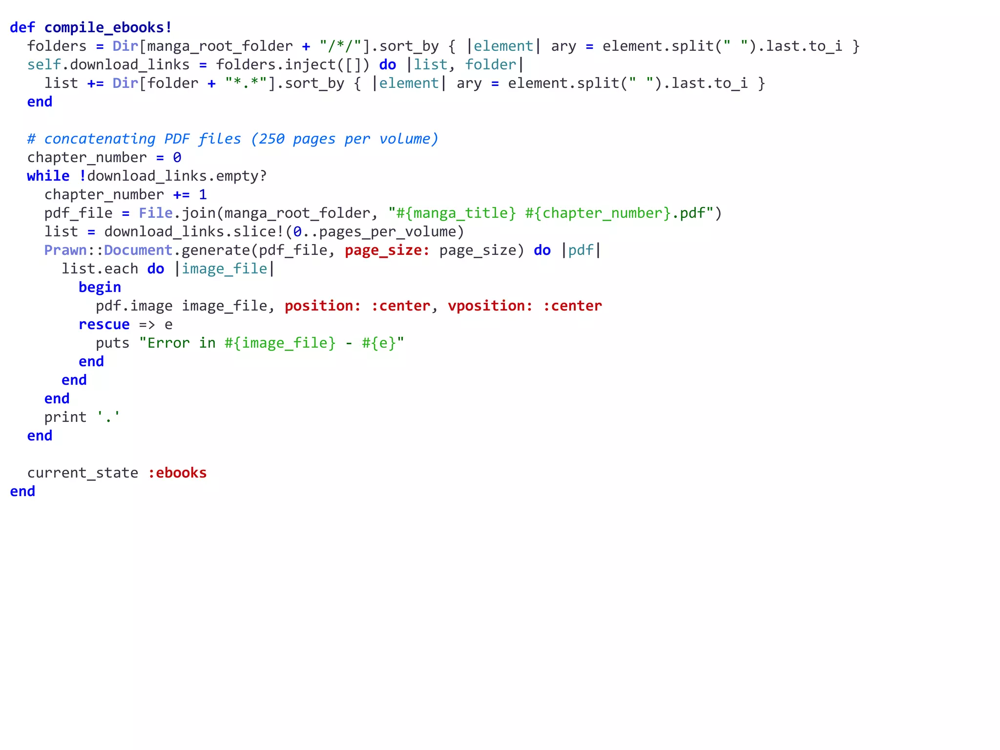def	compile_ebooks!	
		folders	=	Dir[manga_root_folder	+	"/*/"].sort_by	{	|element|	ary	=	element.split("	").last.to_i	}	
		self.download_links	=	folders.inject([])	do	|list,	folder|	
				list	+=	Dir[folder	+	"*.*"].sort_by	{	|element|	ary	=	element.split("	").last.to_i	}	
		end	
		#	concatenating	PDF	files	(250	pages	per	volume)	
		chapter_number	=	0	
		while	!download_links.empty?	
				chapter_number	+=	1	
				pdf_file	=	File.join(manga_root_folder,	"#{manga_title}	#{chapter_number}.pdf")	
				list	=	download_links.slice!(0..pages_per_volume)	
				Prawn::Document.generate(pdf_file,	page_size:	page_size)	do	|pdf|	
						list.each	do	|image_file|	
								begin	
										pdf.image	image_file,	position:	:center,	vposition:	:center	
								rescue	=>	e	
										puts	"Error	in	#{image_file}	-	#{e}"	
								end	
						end	
				end	
				print	'.'	
		end	
		current_state	:ebooks	
end
 