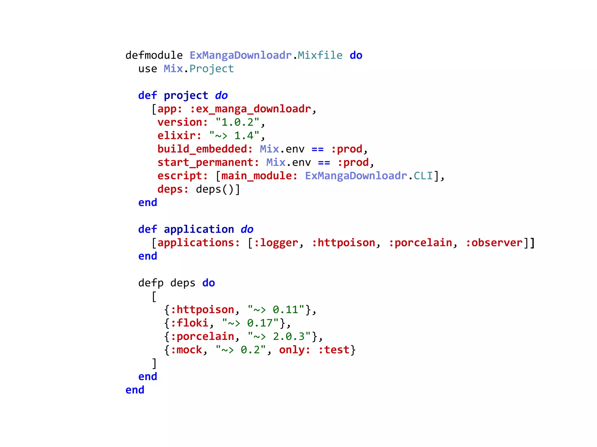 mix.exsdefmodule	ExMangaDownloadr.Mixfile	do	
		use	Mix.Project	
		def	project	do	
				[app:	:ex_manga_downloadr,	
					version:	"1.0.2",	
					elixir:	"~>	1.4",	
					build_embedded:	Mix.env	==	:prod,	
					start_permanent:	Mix.env	==	:prod,	
					escript:	[main_module:	ExMangaDownloadr.CLI],	
					deps:	deps()]	
		end	
		def	application	do	
				[applications:	[:logger,	:httpoison,	:porcelain,	:observer]]	
		end	
		defp	deps	do	
				[	
						{:httpoison,	"~>	0.11"},	
						{:floki,	"~>	0.17"},	
						{:porcelain,	"~>	2.0.3"},	
						{:mock,	"~>	0.2",	only:	:test}	
				]	
		end	
end
Mixfile
 