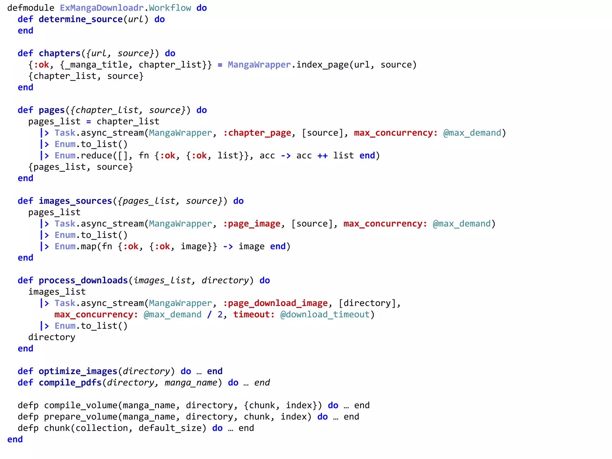 workflow.exdefmodule	ExMangaDownloadr.Workflow	do	
		def	determine_source(url)	do	
		end	
		def	chapters({url,	source})	do	
				{:ok,	{_manga_title,	chapter_list}}	=	MangaWrapper.index_page(url,	source)	
				{chapter_list,	source}	
		end	
		def	pages({chapter_list,	source})	do	
				pages_list	=	chapter_list	
						|>	Task.async_stream(MangaWrapper,	:chapter_page,	[source],	max_concurrency:	@max_demand)	
						|>	Enum.to_list()	
						|>	Enum.reduce([],	fn	{:ok,	{:ok,	list}},	acc	->	acc	++	list	end)	
				{pages_list,	source}	
		end	
		def	images_sources({pages_list,	source})	do	
				pages_list	
						|>	Task.async_stream(MangaWrapper,	:page_image,	[source],	max_concurrency:	@max_demand)	
						|>	Enum.to_list()	
						|>	Enum.map(fn	{:ok,	{:ok,	image}}	->	image	end)	
		end	
		def	process_downloads(images_list,	directory)	do	
				images_list	
						|>	Task.async_stream(MangaWrapper,	:page_download_image,	[directory],	
									max_concurrency:	@max_demand	/	2,	timeout:	@download_timeout)	
						|>	Enum.to_list()	
				directory	
		end	
		def	optimize_images(directory)	do	…	end	
		def	compile_pdfs(directory,	manga_name)	do	…	end	
		defp	compile_volume(manga_name,	directory,	{chunk,	index})	do	…	end	
		defp	prepare_volume(manga_name,	directory,	chunk,	index)	do	…	end	
		defp	chunk(collection,	default_size)	do	…	end	
end	
:chapter_page
 