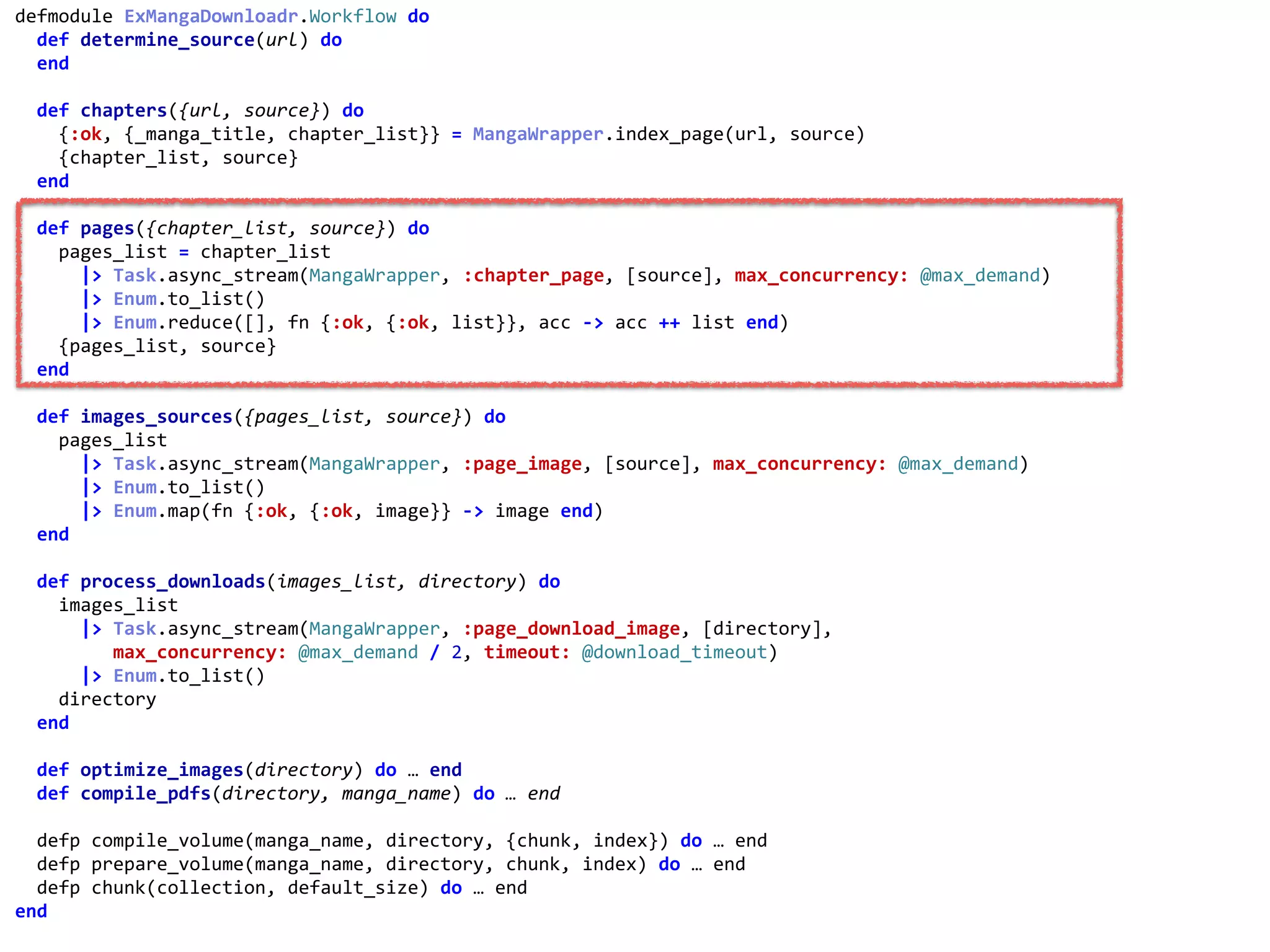 workflow.exdefmodule	ExMangaDownloadr.Workflow	do	
		def	determine_source(url)	do	
		end	
		def	chapters({url,	source})	do	
				{:ok,	{_manga_title,	chapter_list}}	=	MangaWrapper.index_page(url,	source)	
				{chapter_list,	source}	
		end	
		def	pages({chapter_list,	source})	do	
				pages_list	=	chapter_list	
						|>	Task.async_stream(MangaWrapper,	:chapter_page,	[source],	max_concurrency:	@max_demand)	
						|>	Enum.to_list()	
						|>	Enum.reduce([],	fn	{:ok,	{:ok,	list}},	acc	->	acc	++	list	end)	
				{pages_list,	source}	
		end	
		def	images_sources({pages_list,	source})	do	
				pages_list	
						|>	Task.async_stream(MangaWrapper,	:page_image,	[source],	max_concurrency:	@max_demand)	
						|>	Enum.to_list()	
						|>	Enum.map(fn	{:ok,	{:ok,	image}}	->	image	end)	
		end	
		def	process_downloads(images_list,	directory)	do	
				images_list	
						|>	Task.async_stream(MangaWrapper,	:page_download_image,	[directory],	
									max_concurrency:	@max_demand	/	2,	timeout:	@download_timeout)	
						|>	Enum.to_list()	
				directory	
		end	
		def	optimize_images(directory)	do	…	end	
		def	compile_pdfs(directory,	manga_name)	do	…	end	
		defp	compile_volume(manga_name,	directory,	{chunk,	index})	do	…	end	
		defp	prepare_volume(manga_name,	directory,	chunk,	index)	do	…	end	
		defp	chunk(collection,	default_size)	do	…	end	
end	
:chapter_page
 