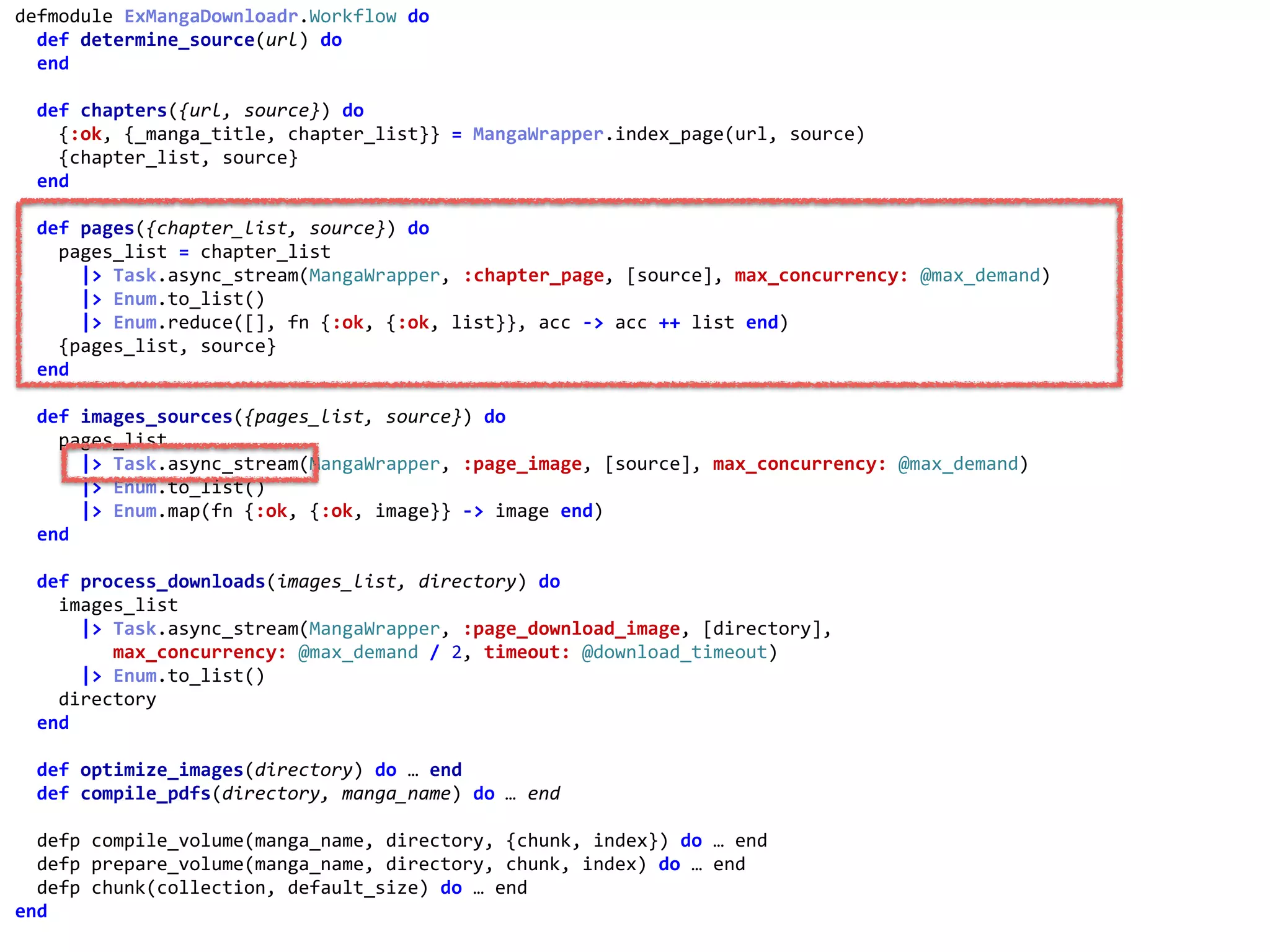 workflow.exdefmodule	ExMangaDownloadr.Workflow	do	
		def	determine_source(url)	do	
		end	
		def	chapters({url,	source})	do	
				{:ok,	{_manga_title,	chapter_list}}	=	MangaWrapper.index_page(url,	source)	
				{chapter_list,	source}	
		end	
		def	pages({chapter_list,	source})	do	
				pages_list	=	chapter_list	
						|>	Task.async_stream(MangaWrapper,	:chapter_page,	[source],	max_concurrency:	@max_demand)	
						|>	Enum.to_list()	
						|>	Enum.reduce([],	fn	{:ok,	{:ok,	list}},	acc	->	acc	++	list	end)	
				{pages_list,	source}	
		end	
		def	images_sources({pages_list,	source})	do	
				pages_list	
						|>	Task.async_stream(MangaWrapper,	:page_image,	[source],	max_concurrency:	@max_demand)	
						|>	Enum.to_list()	
						|>	Enum.map(fn	{:ok,	{:ok,	image}}	->	image	end)	
		end	
		def	process_downloads(images_list,	directory)	do	
				images_list	
						|>	Task.async_stream(MangaWrapper,	:page_download_image,	[directory],	
									max_concurrency:	@max_demand	/	2,	timeout:	@download_timeout)	
						|>	Enum.to_list()	
				directory	
		end	
		def	optimize_images(directory)	do	…	end	
		def	compile_pdfs(directory,	manga_name)	do	…	end	
		defp	compile_volume(manga_name,	directory,	{chunk,	index})	do	…	end	
		defp	prepare_volume(manga_name,	directory,	chunk,	index)	do	…	end	
		defp	chunk(collection,	default_size)	do	…	end	
end	
:chapter_page
 