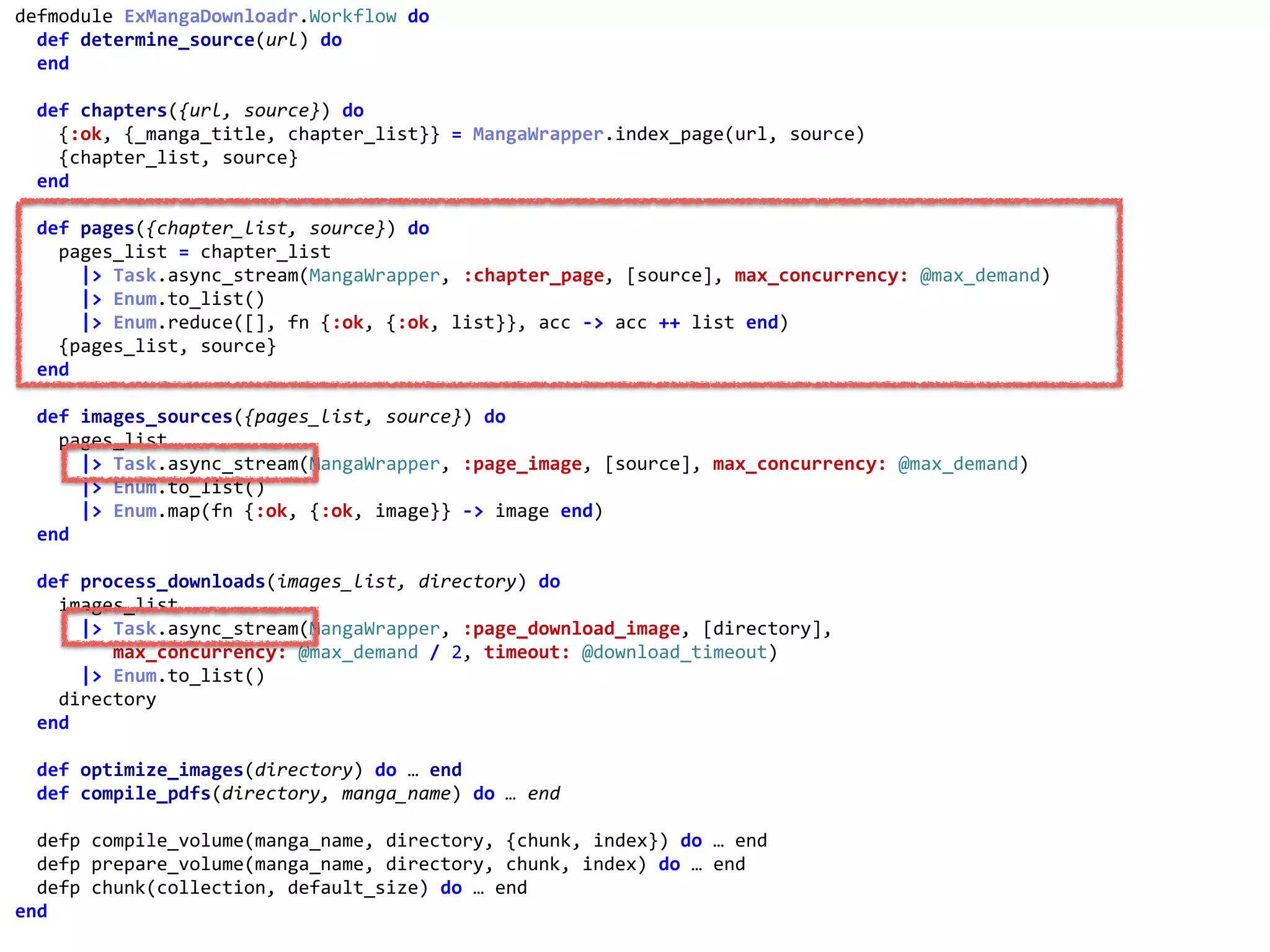 workflow.exdefmodule	ExMangaDownloadr.Workflow	do	
		def	determine_source(url)	do	
		end	
		def	chapters({url,	source})	do	
				{:ok,	{_manga_title,	chapter_list}}	=	MangaWrapper.index_page(url,	source)	
				{chapter_list,	source}	
		end	
		def	pages({chapter_list,	source})	do	
				pages_list	=	chapter_list	
						|>	Task.async_stream(MangaWrapper,	:chapter_page,	[source],	max_concurrency:	@max_demand)	
						|>	Enum.to_list()	
						|>	Enum.reduce([],	fn	{:ok,	{:ok,	list}},	acc	->	acc	++	list	end)	
				{pages_list,	source}	
		end	
		def	images_sources({pages_list,	source})	do	
				pages_list	
						|>	Task.async_stream(MangaWrapper,	:page_image,	[source],	max_concurrency:	@max_demand)	
						|>	Enum.to_list()	
						|>	Enum.map(fn	{:ok,	{:ok,	image}}	->	image	end)	
		end	
		def	process_downloads(images_list,	directory)	do	
				images_list	
						|>	Task.async_stream(MangaWrapper,	:page_download_image,	[directory],	
									max_concurrency:	@max_demand	/	2,	timeout:	@download_timeout)	
						|>	Enum.to_list()	
				directory	
		end	
		def	optimize_images(directory)	do	…	end	
		def	compile_pdfs(directory,	manga_name)	do	…	end	
		defp	compile_volume(manga_name,	directory,	{chunk,	index})	do	…	end	
		defp	prepare_volume(manga_name,	directory,	chunk,	index)	do	…	end	
		defp	chunk(collection,	default_size)	do	…	end	
end	
:chapter_page
 