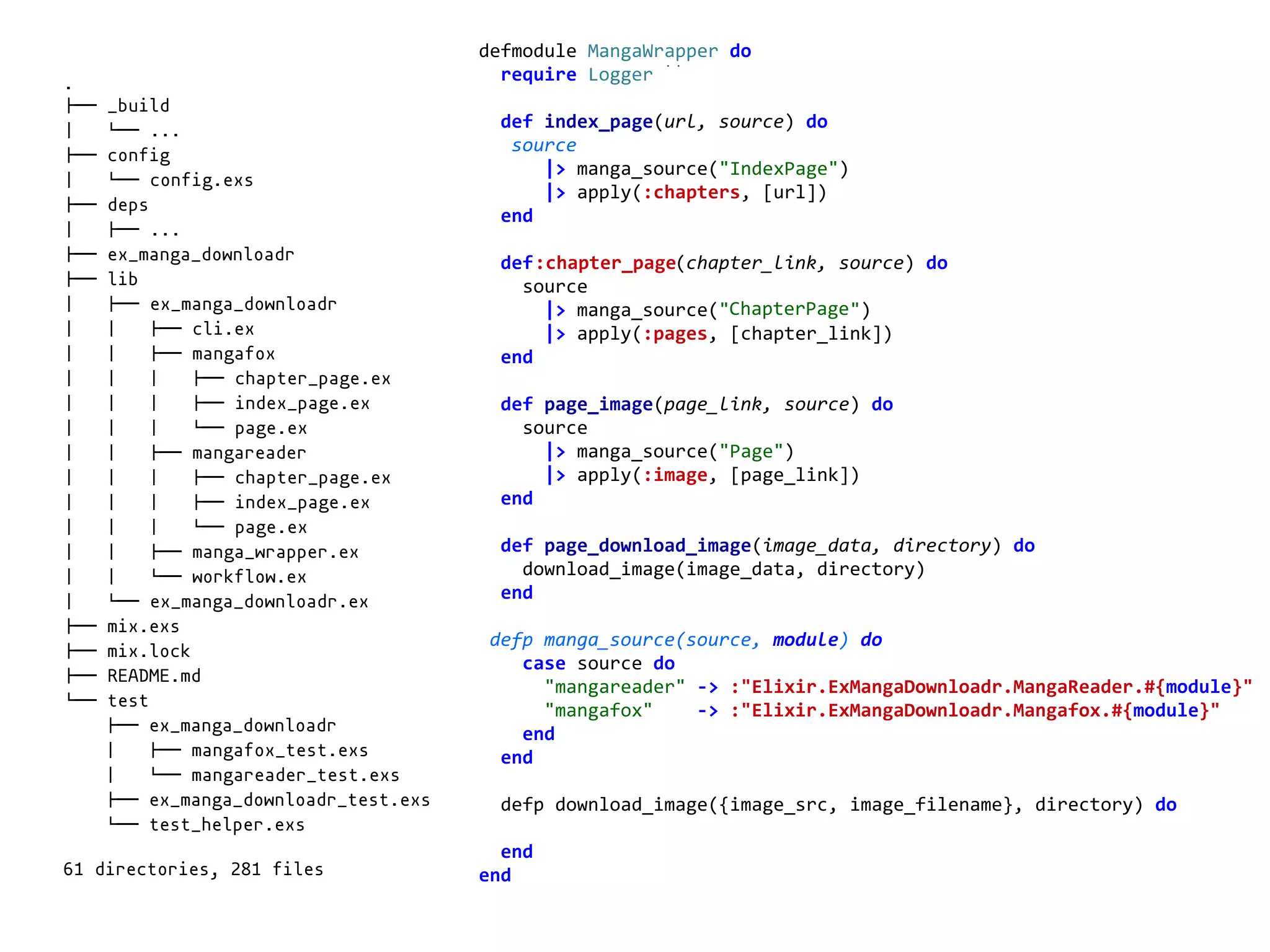 manga_wrapper.exdefmodule	MangaWrapper	do	
		require	Logger	
		def	index_page(url,	source)	do	
			source	
						|>	manga_source("IndexPage")	
						|>	apply(:chapters,	[url])	
		end	
		def	chapter_page(chapter_link,	source)	do	
				source	
						|>	manga_source("ChapterPage")	
						|>	apply(:pages,	[chapter_link])	
		end	
		def	page_image(page_link,	source)	do	
				source	
						|>	manga_source("Page")	
						|>	apply(:image,	[page_link])	
		end	
		def	page_download_image(image_data,	directory)	do	
				download_image(image_data,	directory)	
		end	
	defp	manga_source(source,	module)	do	
				case	source	do	
						"mangareader"	->	:"Elixir.ExMangaDownloadr.MangaReader.#{module}"	
						"mangafox"				->	:"Elixir.ExMangaDownloadr.Mangafox.#{module}"	
				end	
		end	
		defp	download_image({image_src,	image_filename},	directory)	do	
		end	
end	
.
!"" _build
# $"" ...
!"" config
# $"" config.exs
!"" deps
# !"" ...
!"" ex_manga_downloadr
!"" lib
# !"" ex_manga_downloadr
# # !"" cli.ex
# # !"" mangafox
# # # !"" chapter_page.ex
# # # !"" index_page.ex
# # # $"" page.ex
# # !"" mangareader
# # # !"" chapter_page.ex
# # # !"" index_page.ex
# # # $"" page.ex
# # !"" manga_wrapper.ex
# # $"" workflow.ex
# $"" ex_manga_downloadr.ex
!"" mix.exs
!"" mix.lock
!"" README.md
$"" test
!"" ex_manga_downloadr
# !"" mangafox_test.exs
# $"" mangareader_test.exs
!"" ex_manga_downloadr_test.exs
$"" test_helper.exs
61 directories, 281 files
:chapter_page
ChapterPage
 