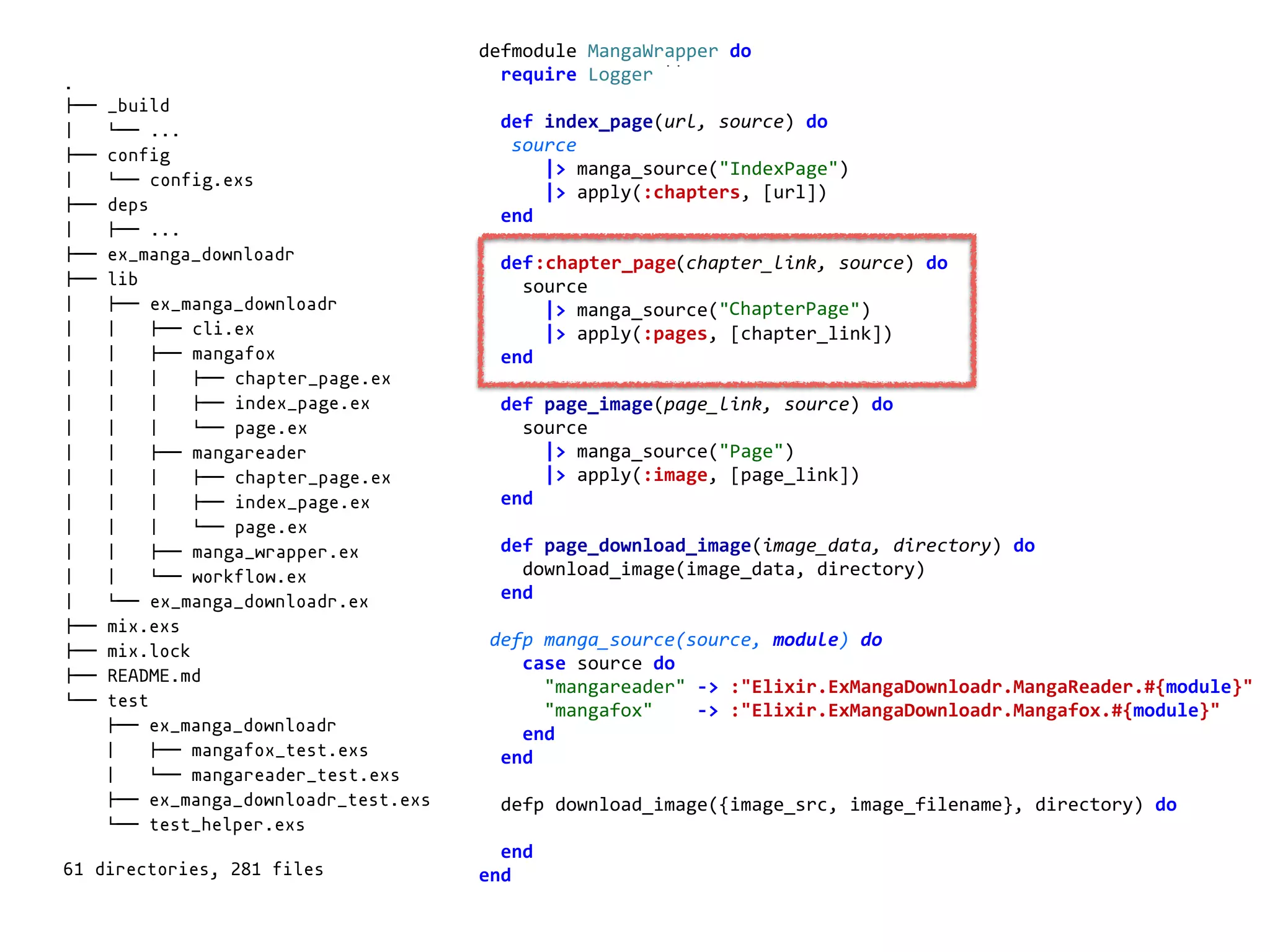 manga_wrapper.exdefmodule	MangaWrapper	do	
		require	Logger	
		def	index_page(url,	source)	do	
			source	
						|>	manga_source("IndexPage")	
						|>	apply(:chapters,	[url])	
		end	
		def	chapter_page(chapter_link,	source)	do	
				source	
						|>	manga_source("ChapterPage")	
						|>	apply(:pages,	[chapter_link])	
		end	
		def	page_image(page_link,	source)	do	
				source	
						|>	manga_source("Page")	
						|>	apply(:image,	[page_link])	
		end	
		def	page_download_image(image_data,	directory)	do	
				download_image(image_data,	directory)	
		end	
	defp	manga_source(source,	module)	do	
				case	source	do	
						"mangareader"	->	:"Elixir.ExMangaDownloadr.MangaReader.#{module}"	
						"mangafox"				->	:"Elixir.ExMangaDownloadr.Mangafox.#{module}"	
				end	
		end	
		defp	download_image({image_src,	image_filename},	directory)	do	
		end	
end	
.
!"" _build
# $"" ...
!"" config
# $"" config.exs
!"" deps
# !"" ...
!"" ex_manga_downloadr
!"" lib
# !"" ex_manga_downloadr
# # !"" cli.ex
# # !"" mangafox
# # # !"" chapter_page.ex
# # # !"" index_page.ex
# # # $"" page.ex
# # !"" mangareader
# # # !"" chapter_page.ex
# # # !"" index_page.ex
# # # $"" page.ex
# # !"" manga_wrapper.ex
# # $"" workflow.ex
# $"" ex_manga_downloadr.ex
!"" mix.exs
!"" mix.lock
!"" README.md
$"" test
!"" ex_manga_downloadr
# !"" mangafox_test.exs
# $"" mangareader_test.exs
!"" ex_manga_downloadr_test.exs
$"" test_helper.exs
61 directories, 281 files
:chapter_page
ChapterPage
 