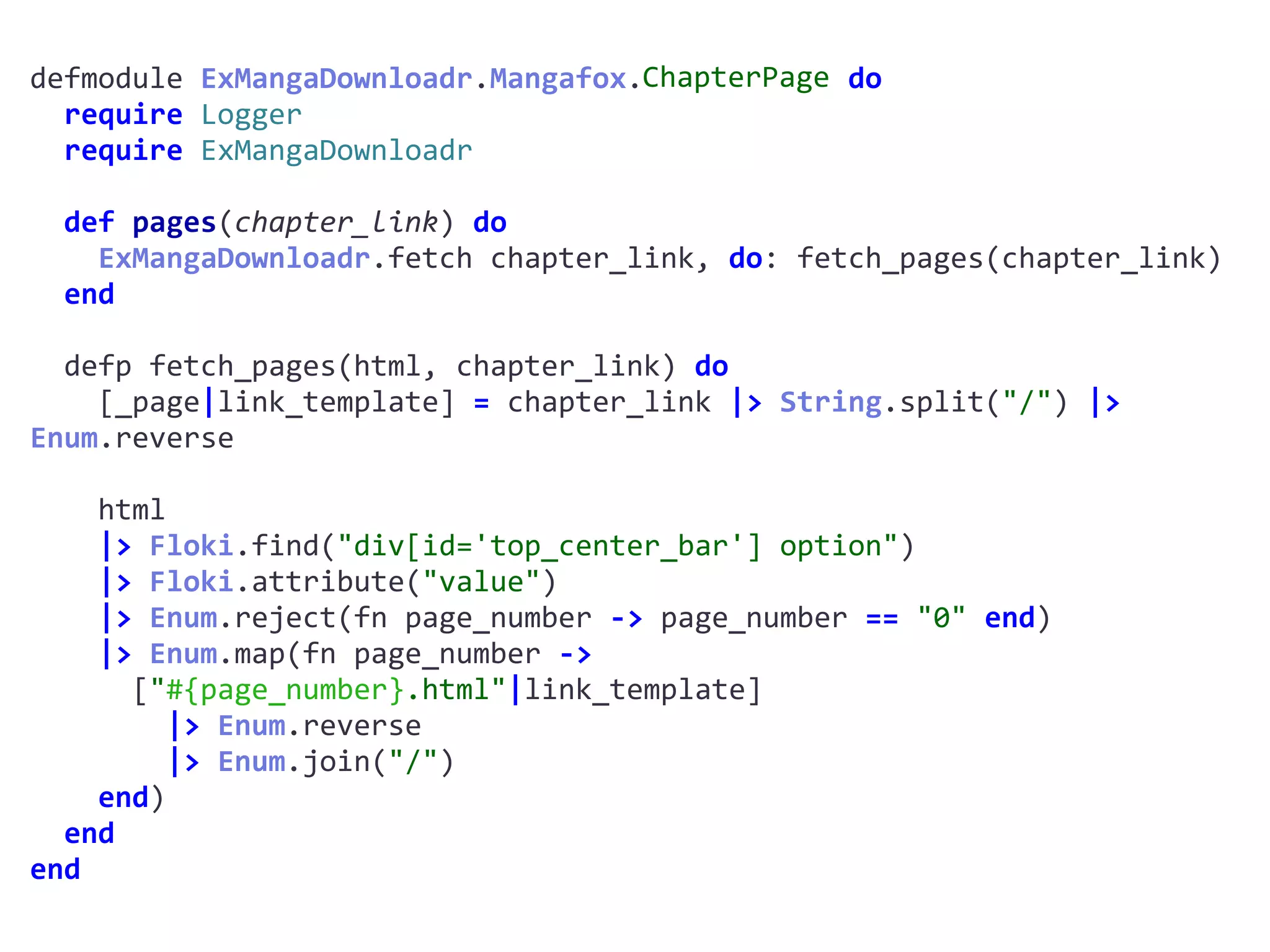 defmodule	ExMangaDownloadr.Mangafox.ChapterPage	do	
		require	Logger	
		require	ExMangaDownloadr	
		def	pages(chapter_link)	do	
				ExMangaDownloadr.fetch	chapter_link,	do:	fetch_pages(chapter_link)	
		end	
		defp	fetch_pages(html,	chapter_link)	do	
				[_page|link_template]	=	chapter_link	|>	String.split("/")	|>	
Enum.reverse	
				html	
				|>	Floki.find("div[id='top_center_bar']	option")	
				|>	Floki.attribute("value")	
				|>	Enum.reject(fn	page_number	->	page_number	==	"0"	end)	
				|>	Enum.map(fn	page_number	->		
						["#{page_number}.html"|link_template]	
								|>	Enum.reverse	
								|>	Enum.join("/")	
				end)	
		end	
end
ChapterPage
 