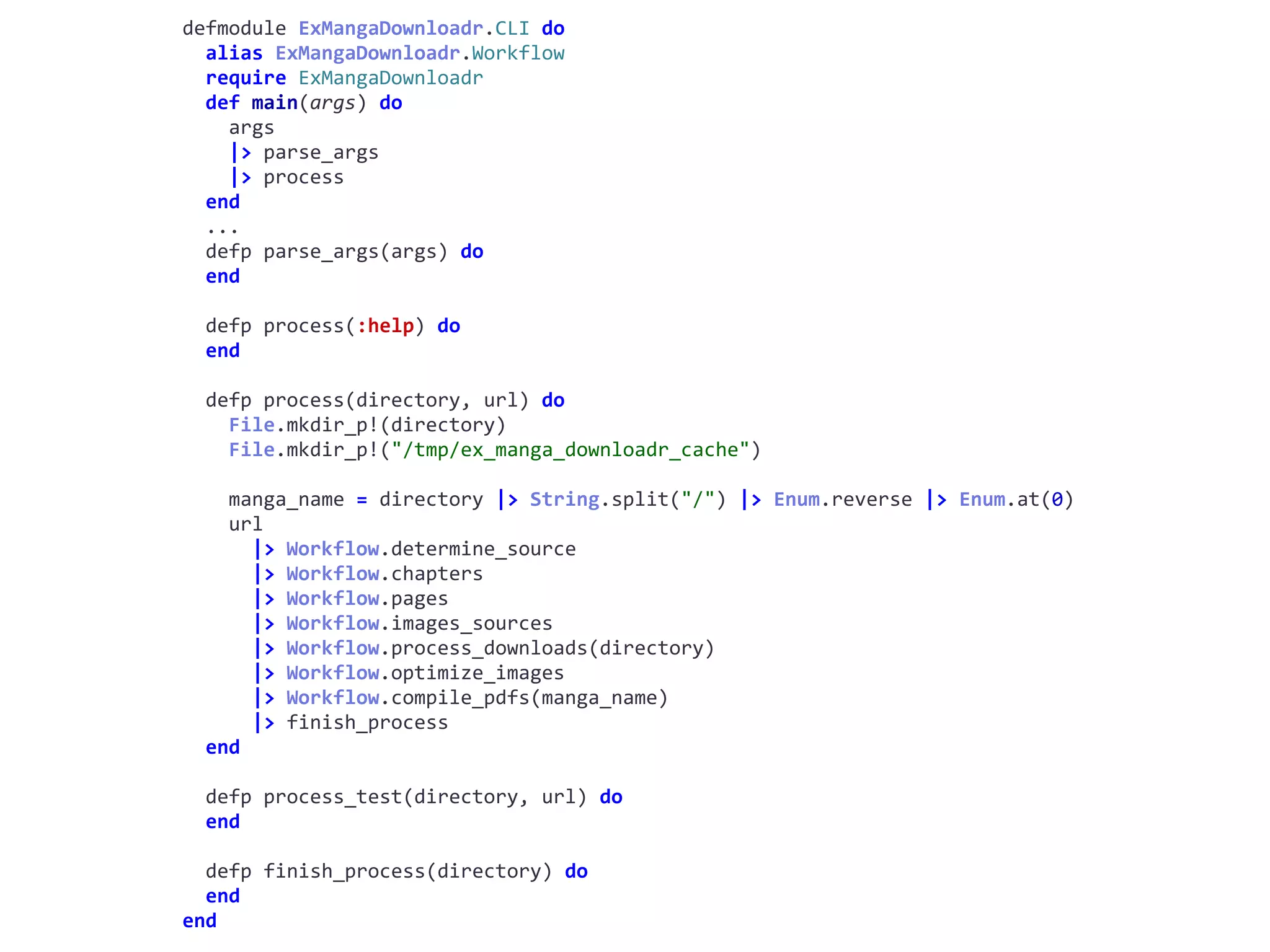 cli.exdefmodule	ExMangaDownloadr.CLI	do	
		alias	ExMangaDownloadr.Workflow	
		require	ExMangaDownloadr	
		def	main(args)	do	
				args	
				|>	parse_args	
				|>	process	
		end	
		...	
		defp	parse_args(args)	do	
		end	
		defp	process(:help)	do	
		end	
		defp	process(directory,	url)	do	
				File.mkdir_p!(directory)	
				File.mkdir_p!("/tmp/ex_manga_downloadr_cache")	
				manga_name	=	directory	|>	String.split("/")	|>	Enum.reverse	|>	Enum.at(0)	
				url	
						|>	Workflow.determine_source	
						|>	Workflow.chapters	
						|>	Workflow.pages	
						|>	Workflow.images_sources	
						|>	Workflow.process_downloads(directory)	
						|>	Workflow.optimize_images	
						|>	Workflow.compile_pdfs(manga_name)	
						|>	finish_process	
		end	
		defp	process_test(directory,	url)	do	
		end	
		defp	finish_process(directory)	do	
		end	
end
Workflow
 