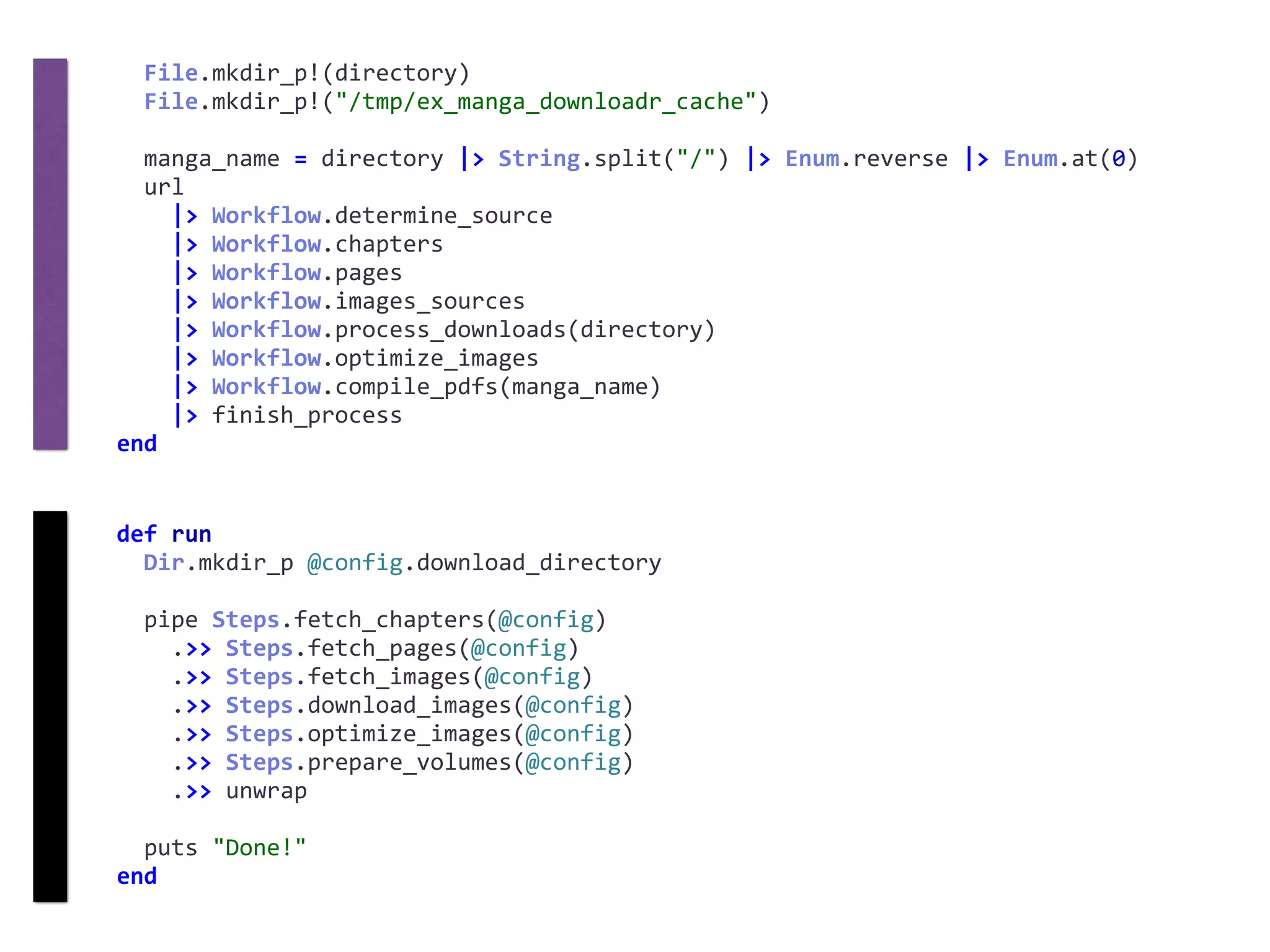 def	run	
		Dir.mkdir_p	@config.download_directory	
		pipe	Steps.fetch_chapters(@config)	
				.>>	Steps.fetch_pages(@config)	
				.>>	Steps.fetch_images(@config)	
				.>>	Steps.download_images(@config)	
				.>>	Steps.optimize_images(@config)	
				.>>	Steps.prepare_volumes(@config)	
				.>>	unwrap	
		puts	"Done!"	
end
		File.mkdir_p!(directory)	
		File.mkdir_p!("/tmp/ex_manga_downloadr_cache")	
		manga_name	=	directory	|>	String.split("/")	|>	Enum.reverse	|>	Enum.at(0)	
		url	
				|>	Workflow.determine_source	
				|>	Workflow.chapters	
				|>	Workflow.pages	
				|>	Workflow.images_sources	
				|>	Workflow.process_downloads(directory)	
				|>	Workflow.optimize_images	
				|>	Workflow.compile_pdfs(manga_name)	
				|>	finish_process	
end
 