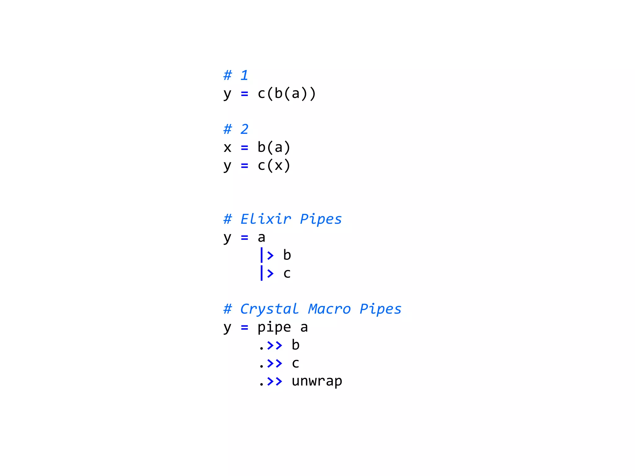 #	1		
y	=	c(b(a))	
#	2	
x	=	b(a)	
y	=	c(x)	
#	Elixir	Pipes	
y	=	a	
				|>	b	
				|>	c	
#	Crystal	Macro	Pipes	
y	=	pipe	a	
				.>>	b	
				.>>	c	
				.>>	unwrap	
 