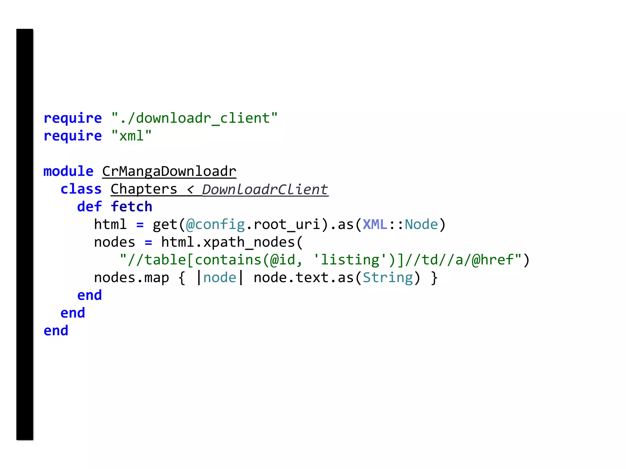 require	"./downloadr_client"	
require	"xml"	
module	CrMangaDownloadr	
		class	Chapters	<	DownloadrClient	
				def	fetch	
						html	=	get(@config.root_uri).as(XML::Node)	
						nodes	=	html.xpath_nodes(	
									"//table[contains(@id,	'listing')]//td//a/@href")	
						nodes.map	{	|node|	node.text.as(String)	}	
				end	
		end	
end	
DownloadrClient
 