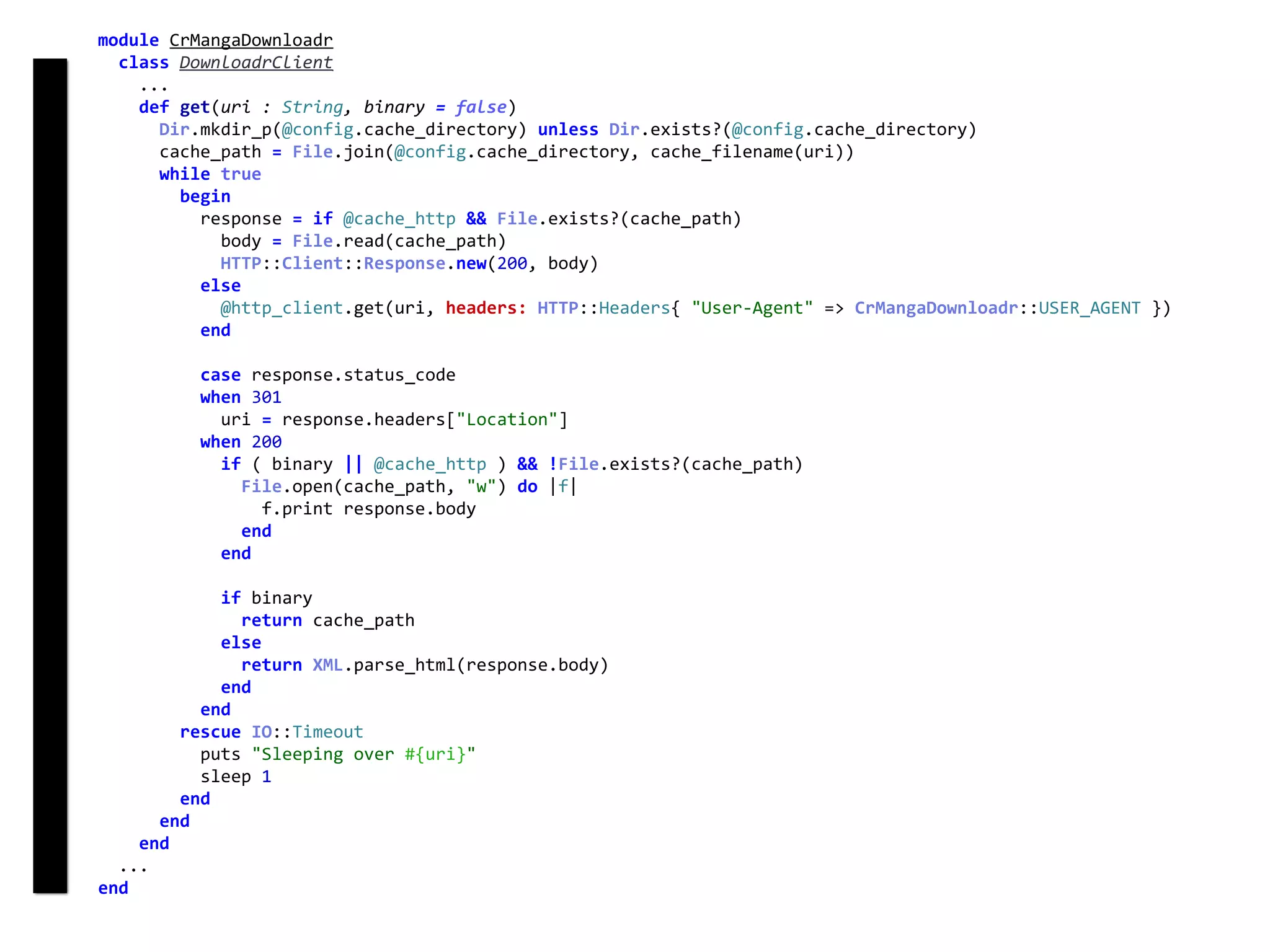 module	CrMangaDownloadr	
		class	DownloadrClient	
				...	
				def	get(uri	:	String,	binary	=	false)	
						Dir.mkdir_p(@config.cache_directory)	unless	Dir.exists?(@config.cache_directory)	
						cache_path	=	File.join(@config.cache_directory,	cache_filename(uri))	
						while	true	
								begin	
										response	=	if	@cache_http	&&	File.exists?(cache_path)	
												body	=	File.read(cache_path)	
												HTTP::Client::Response.new(200,	body)	
										else	
												@http_client.get(uri,	headers:	HTTP::Headers{	"User-Agent"	=>	CrMangaDownloadr::USER_AGENT	})	
										end	
										case	response.status_code	
										when	301	
												uri	=	response.headers["Location"]	
										when	200	
												if	(	binary	||	@cache_http	)	&&	!File.exists?(cache_path)	
														File.open(cache_path,	"w")	do	|f|	
																f.print	response.body	
														end	
												end	
												if	binary	
														return	cache_path	
												else	
														return	XML.parse_html(response.body)	
												end	
										end	
								rescue	IO::Timeout	
										puts	"Sleeping	over	#{uri}"	
										sleep	1	
								end	
						end	
				end	
		...	
end	
DownloadrClient
 