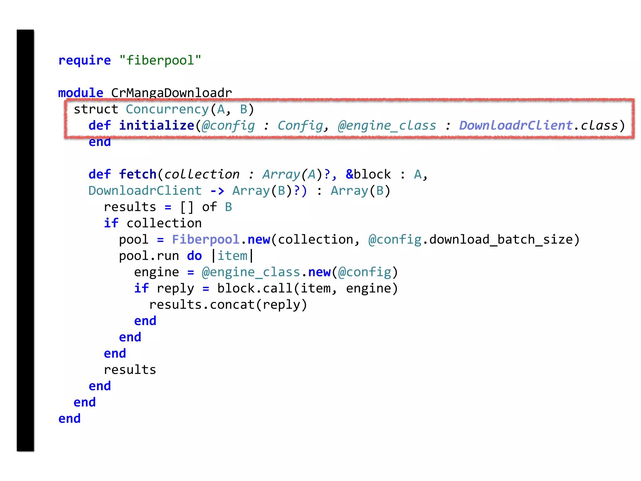 require	"fiberpool"	
module	CrMangaDownloadr	
		struct	Concurrency(A,	B)	
				def	initialize(@config	:	Config,	@engine_class	:	DownloadrClient.class)	
				end	
				def	fetch(collection	:	Array(A)?,	&block	:	A,	
				DownloadrClient	->	Array(B)?)	:	Array(B)	
						results	=	[]	of	B	
						if	collection	
								pool	=	Fiberpool.new(collection,	@config.download_batch_size)	
								pool.run	do	|item|	
										engine	=	@engine_class.new(@config)	
										if	reply	=	block.call(item,	engine)	
												results.concat(reply)	
										end	
								end	
						end	
						results	
				end	
		end	
end
fetch
Concurrency
 