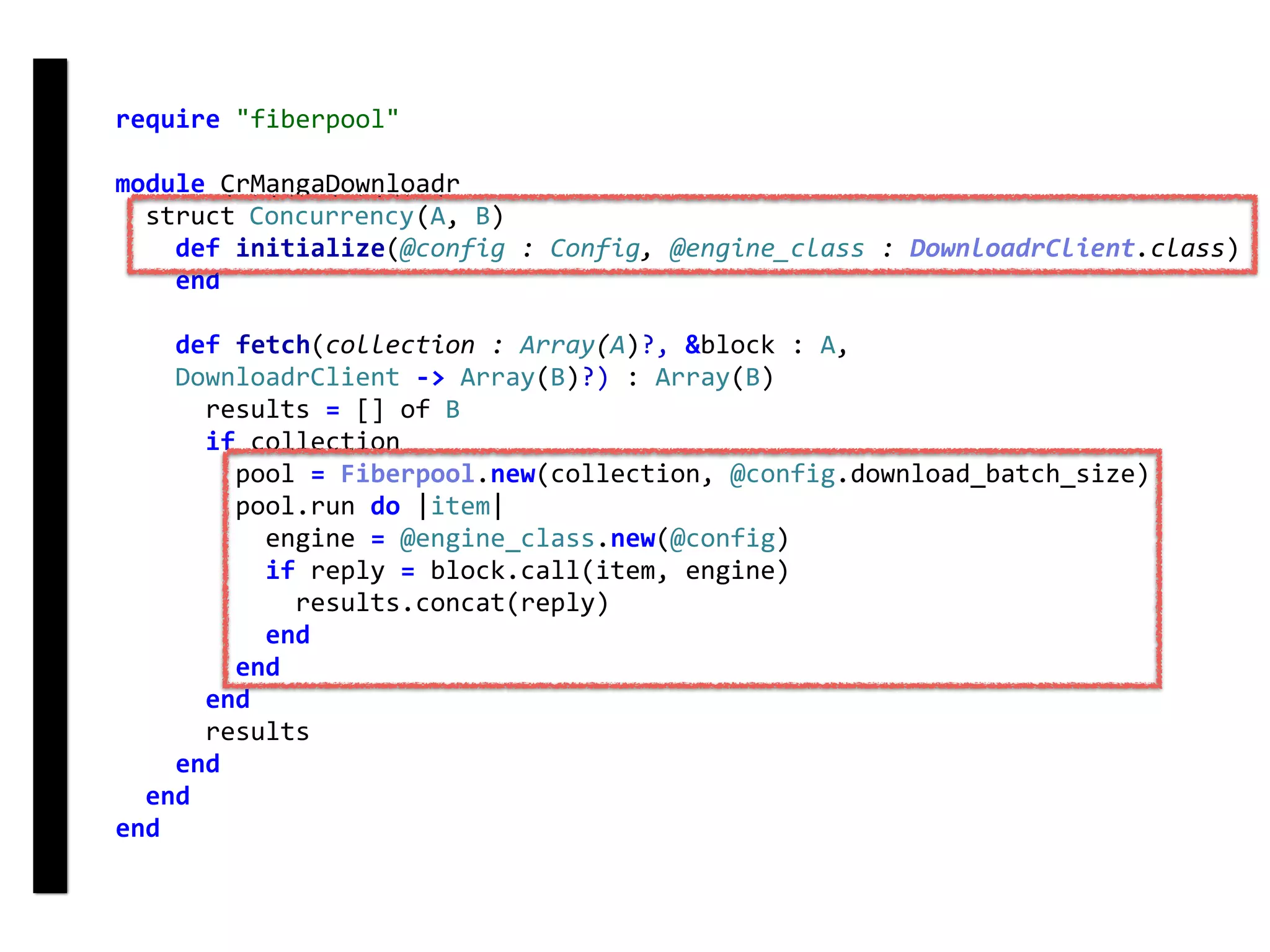require	"fiberpool"	
module	CrMangaDownloadr	
		struct	Concurrency(A,	B)	
				def	initialize(@config	:	Config,	@engine_class	:	DownloadrClient.class)	
				end	
				def	fetch(collection	:	Array(A)?,	&block	:	A,	
				DownloadrClient	->	Array(B)?)	:	Array(B)	
						results	=	[]	of	B	
						if	collection	
								pool	=	Fiberpool.new(collection,	@config.download_batch_size)	
								pool.run	do	|item|	
										engine	=	@engine_class.new(@config)	
										if	reply	=	block.call(item,	engine)	
												results.concat(reply)	
										end	
								end	
						end	
						results	
				end	
		end	
end
fetch
Concurrency
 