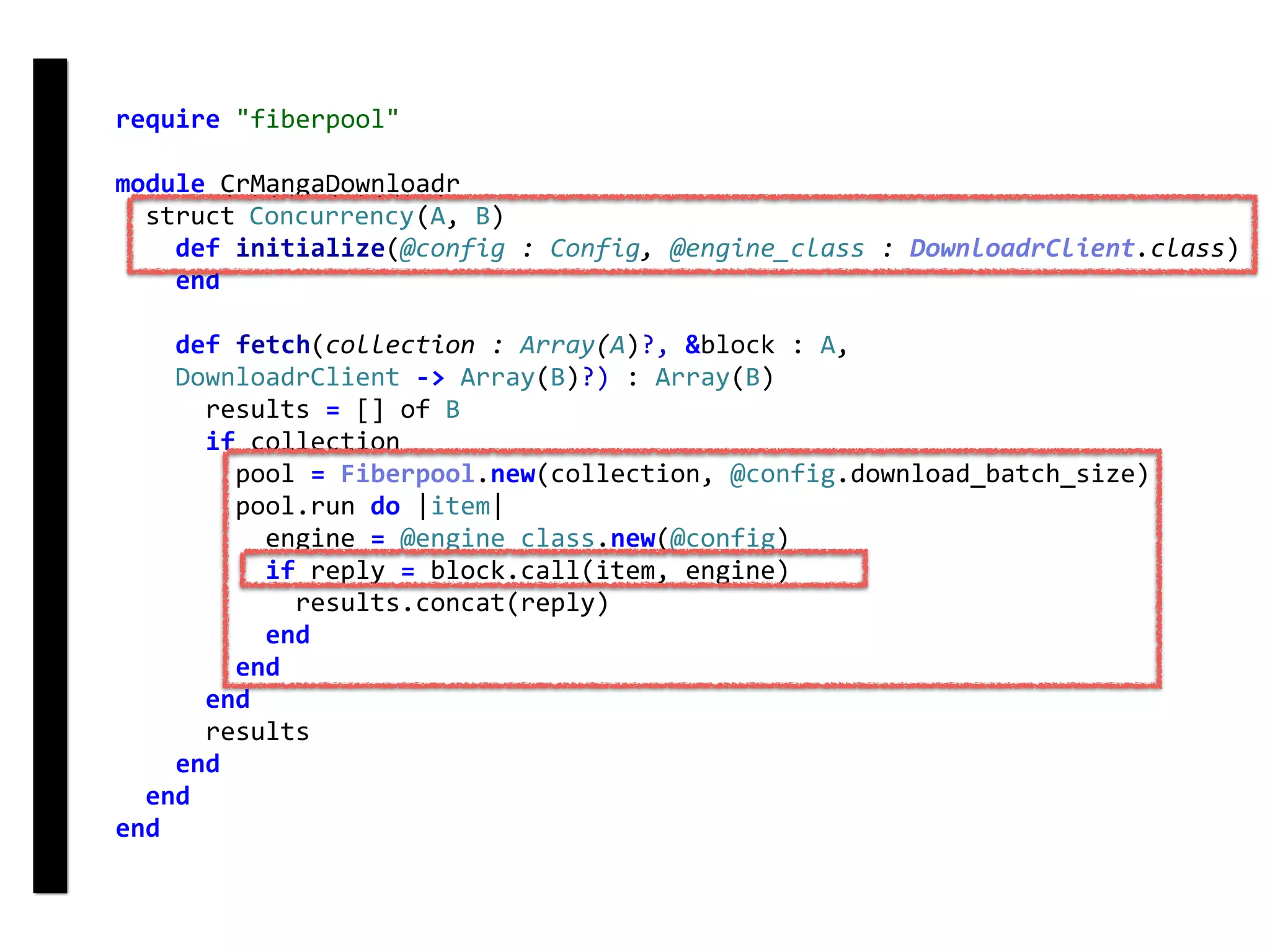 require	"fiberpool"	
module	CrMangaDownloadr	
		struct	Concurrency(A,	B)	
				def	initialize(@config	:	Config,	@engine_class	:	DownloadrClient.class)	
				end	
				def	fetch(collection	:	Array(A)?,	&block	:	A,	
				DownloadrClient	->	Array(B)?)	:	Array(B)	
						results	=	[]	of	B	
						if	collection	
								pool	=	Fiberpool.new(collection,	@config.download_batch_size)	
								pool.run	do	|item|	
										engine	=	@engine_class.new(@config)	
										if	reply	=	block.call(item,	engine)	
												results.concat(reply)	
										end	
								end	
						end	
						results	
				end	
		end	
end
fetch
Concurrency
 