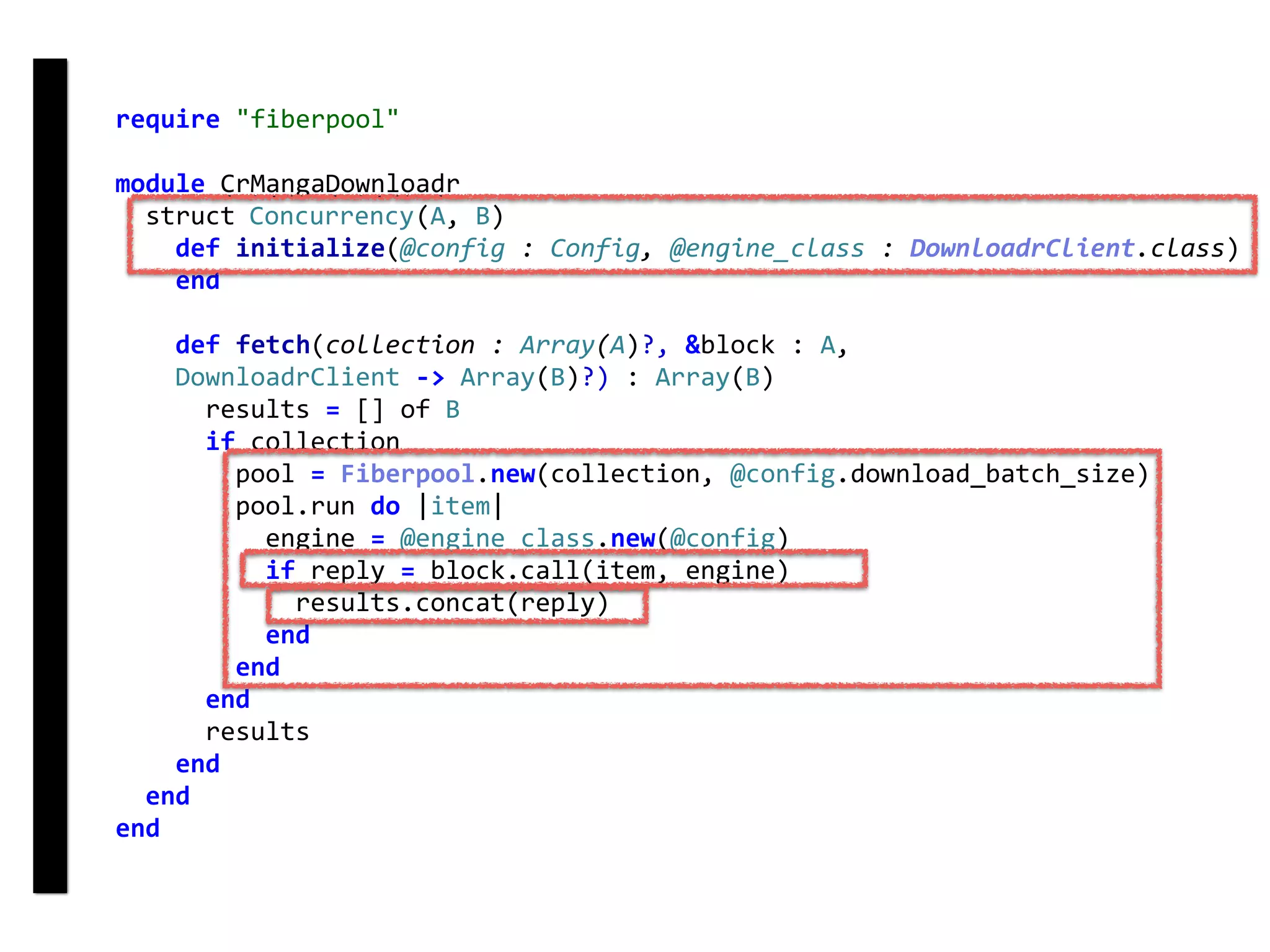 require	"fiberpool"	
module	CrMangaDownloadr	
		struct	Concurrency(A,	B)	
				def	initialize(@config	:	Config,	@engine_class	:	DownloadrClient.class)	
				end	
				def	fetch(collection	:	Array(A)?,	&block	:	A,	
				DownloadrClient	->	Array(B)?)	:	Array(B)	
						results	=	[]	of	B	
						if	collection	
								pool	=	Fiberpool.new(collection,	@config.download_batch_size)	
								pool.run	do	|item|	
										engine	=	@engine_class.new(@config)	
										if	reply	=	block.call(item,	engine)	
												results.concat(reply)	
										end	
								end	
						end	
						results	
				end	
		end	
end
fetch
Concurrency
 