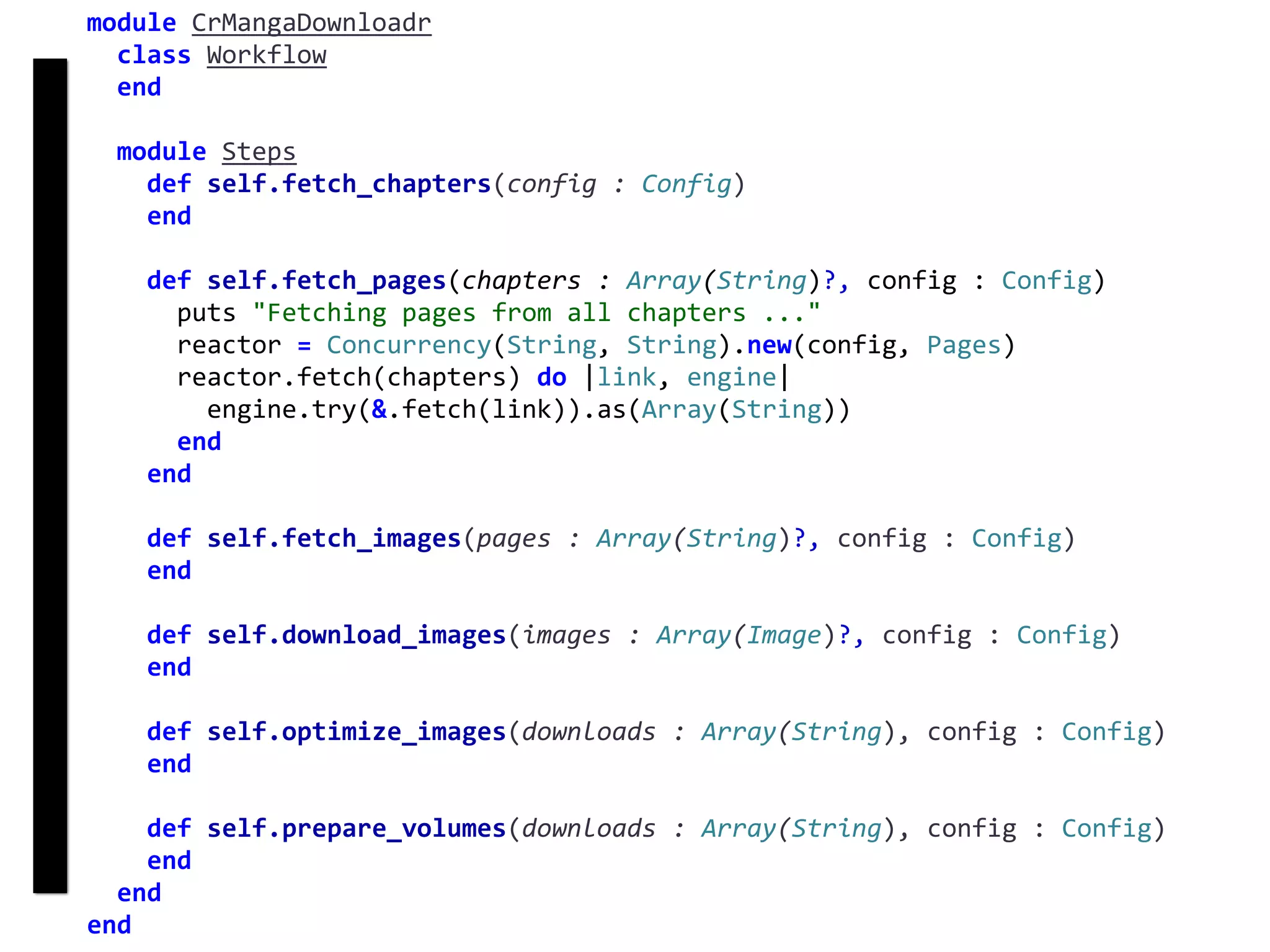 fetch
Concurrency
module	CrMangaDownloadr	
		class	Workflow	
		end	
		module	Steps	
				def	self.fetch_chapters(config	:	Config)	
				end	
				def	self.fetch_pages(chapters	:	Array(String)?,	config	:	Config)	
						puts	"Fetching	pages	from	all	chapters	..."	
						reactor	=	Concurrency(String,	String).new(config,	Pages)	
						reactor.fetch(chapters)	do	|link,	engine|	
								engine.try(&.fetch(link)).as(Array(String))	
						end	
				end	
				def	self.fetch_images(pages	:	Array(String)?,	config	:	Config)	
				end	
				def	self.download_images(images	:	Array(Image)?,	config	:	Config)	
				end	
				def	self.optimize_images(downloads	:	Array(String),	config	:	Config)	
				end	
				def	self.prepare_volumes(downloads	:	Array(String),	config	:	Config)	
				end	
		end	
end
 