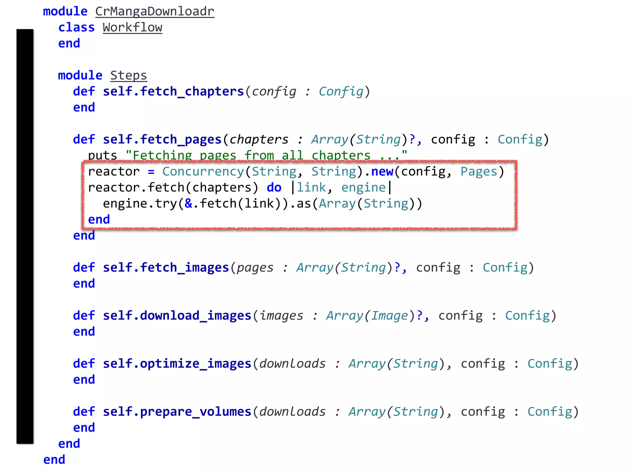 fetch
Concurrency
module	CrMangaDownloadr	
		class	Workflow	
		end	
		module	Steps	
				def	self.fetch_chapters(config	:	Config)	
				end	
				def	self.fetch_pages(chapters	:	Array(String)?,	config	:	Config)	
						puts	"Fetching	pages	from	all	chapters	..."	
						reactor	=	Concurrency(String,	String).new(config,	Pages)	
						reactor.fetch(chapters)	do	|link,	engine|	
								engine.try(&.fetch(link)).as(Array(String))	
						end	
				end	
				def	self.fetch_images(pages	:	Array(String)?,	config	:	Config)	
				end	
				def	self.download_images(images	:	Array(Image)?,	config	:	Config)	
				end	
				def	self.optimize_images(downloads	:	Array(String),	config	:	Config)	
				end	
				def	self.prepare_volumes(downloads	:	Array(String),	config	:	Config)	
				end	
		end	
end
 