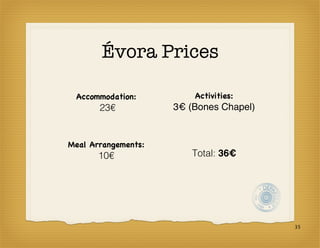 Évora Prices

 Accommodation:          Activities:
       23€           3€ (Bones Chapel)


Meal Arrangements:
       10€              Total: 36€




                                         35
 