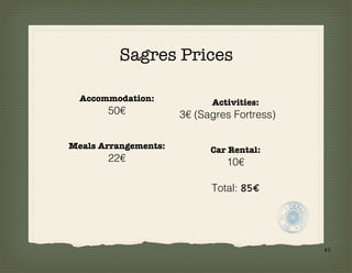 Sagres Prices

  Accommodation:            Activities:
       50€            3€ (Sagres Fortress)

Meals Arrangements:         Car Rental:
       22€                     10€

                            Total: 85€




                                             41
 