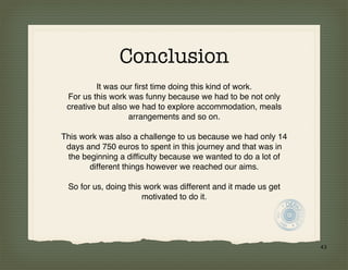 Conclusion
         It was our first time doing this kind of work.
 For us this work was funny because we had to be not only
 creative but also we had to explore accommodation, meals
                   arrangements and so on.

This work was also a challenge to us because we had only 14
 days and 750 euros to spent in this journey and that was in
 the beginning a difficulty because we wanted to do a lot of
       different things however we reached our aims.

 So for us, doing this work was different and it made us get
                      motivated to do it.




                                                               43
 
