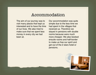 Accommodation
The aim of our journey was to     Our accommodation was quite
visit many places that kept us    simple due to the less time we
interested and to have the time   had spent in the villages that
of our lives. We also tried to    received us. Therefore we
make sure that we spent less      stayed in pensions with double
money in every city we had        rooms because were much
been at.                          more cheaper. We also booked
                                  ensuite rooms and half-border
                                  to make us free our spirit and
                                  get out of the 2 stars hotel or
                                  pensions.
 