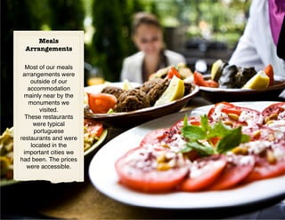 Meals
 Arrangements

  Most of our meals
 arrangements were
    outside of our
   accommodation
  mainly near by the
   monuments we
       visited.
  These restaurants
     were typical
     portuguese
restaurants and were
    located in the
 important cities we
had been. The prices
   were accessible.
 