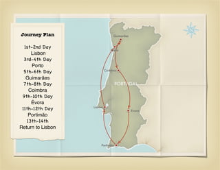 Journey Plan                     Guimarães


  1st-2nd Day
                                Porto
     Lisbon
  3rd-4th Day
      Porto
                            Coimbra
  5th-6th Day
   Guimarães
  7th-8th Day
    Coimbra
 9th-10th Day
     Évora
                   Lisboa
 11th-12th Day                               Evora
    Portimão
   13th-14th
Return to Lisbon


                        Portimão
 