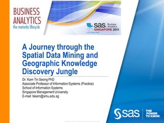 A Journey through the
Spatial Data Mining and
Geographic Knowledge
Discovery Jungle
Dr. Kam Tin Seong PhD
Associate Professor of Information Systems (Practice)
School of Information Systems
Singapore Management University
E-mail: tskam@smu.edu.sg




                              Copyright © 2011, SAS Institute Inc. All rights reserved.
 
