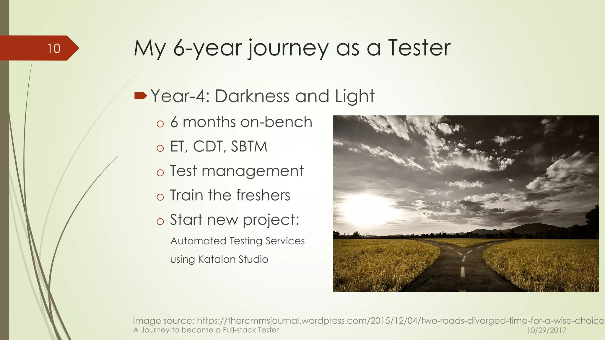 My 6-year journey as a Tester
Year-4: Darkness and Light
o 6 months on-bench
o ET, CDT, SBTM
o Test management
o Train the freshers
o Start new project:
Automated Testing Services
using Katalon Studio
10/29/2017A Journey to become a Full-stack Tester
10
Image source: https://thercmmsjournal.wordpress.com/2015/12/04/two-roads-diverged-time-for-a-wise-choice/
 