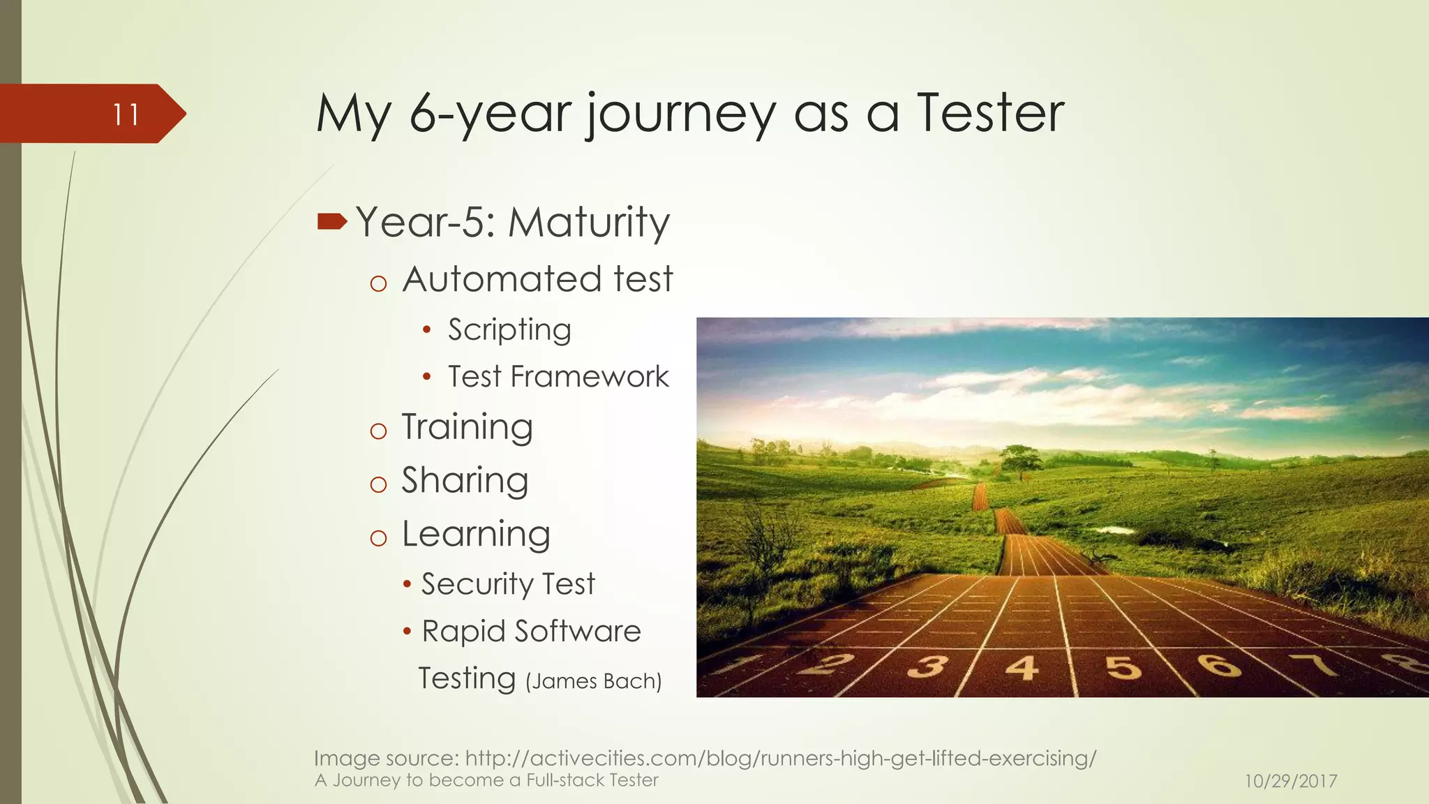 My 6-year journey as a Tester
Year-5: Maturity
o Automated test
• Scripting
• Test Framework
o Training
o Sharing
o Learning
• Security Test
• Rapid Software
Testing (James Bach)
10/29/2017A Journey to become a Full-stack Tester
11
Image source: http://activecities.com/blog/runners-high-get-lifted-exercising/
 