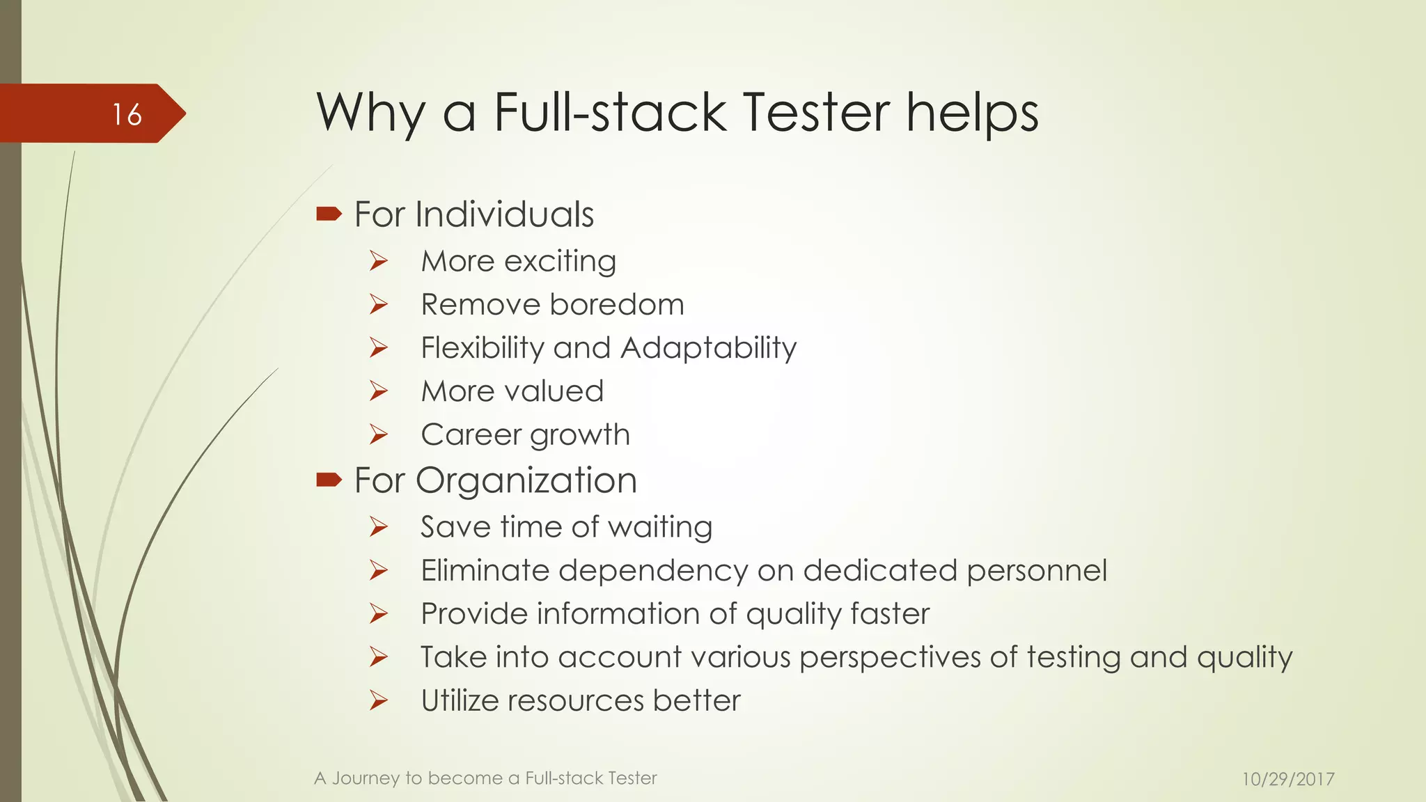 Why a Full-stack Tester helps
 For Individuals
➢ More exciting
➢ Remove boredom
➢ Flexibility and Adaptability
➢ More valued
➢ Career growth
 For Organization
➢ Save time of waiting
➢ Eliminate dependency on dedicated personnel
➢ Provide information of quality faster
➢ Take into account various perspectives of testing and quality
➢ Utilize resources better
10/29/2017A Journey to become a Full-stack Tester
16
 