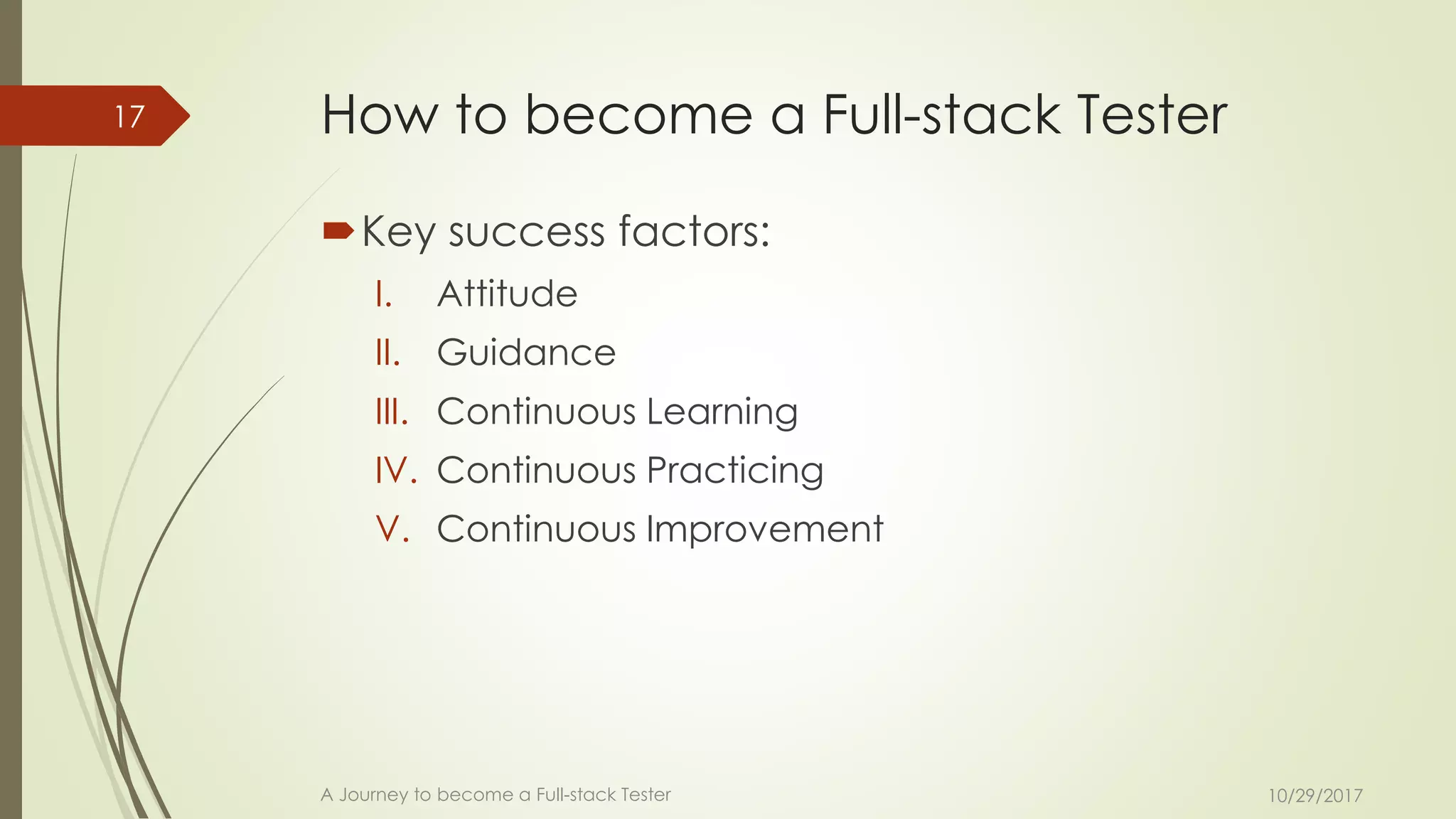 How to become a Full-stack Tester
Key success factors:
I. Attitude
II. Guidance
III. Continuous Learning
IV. Continuous Practicing
V. Continuous Improvement
10/29/2017A Journey to become a Full-stack Tester
17
 