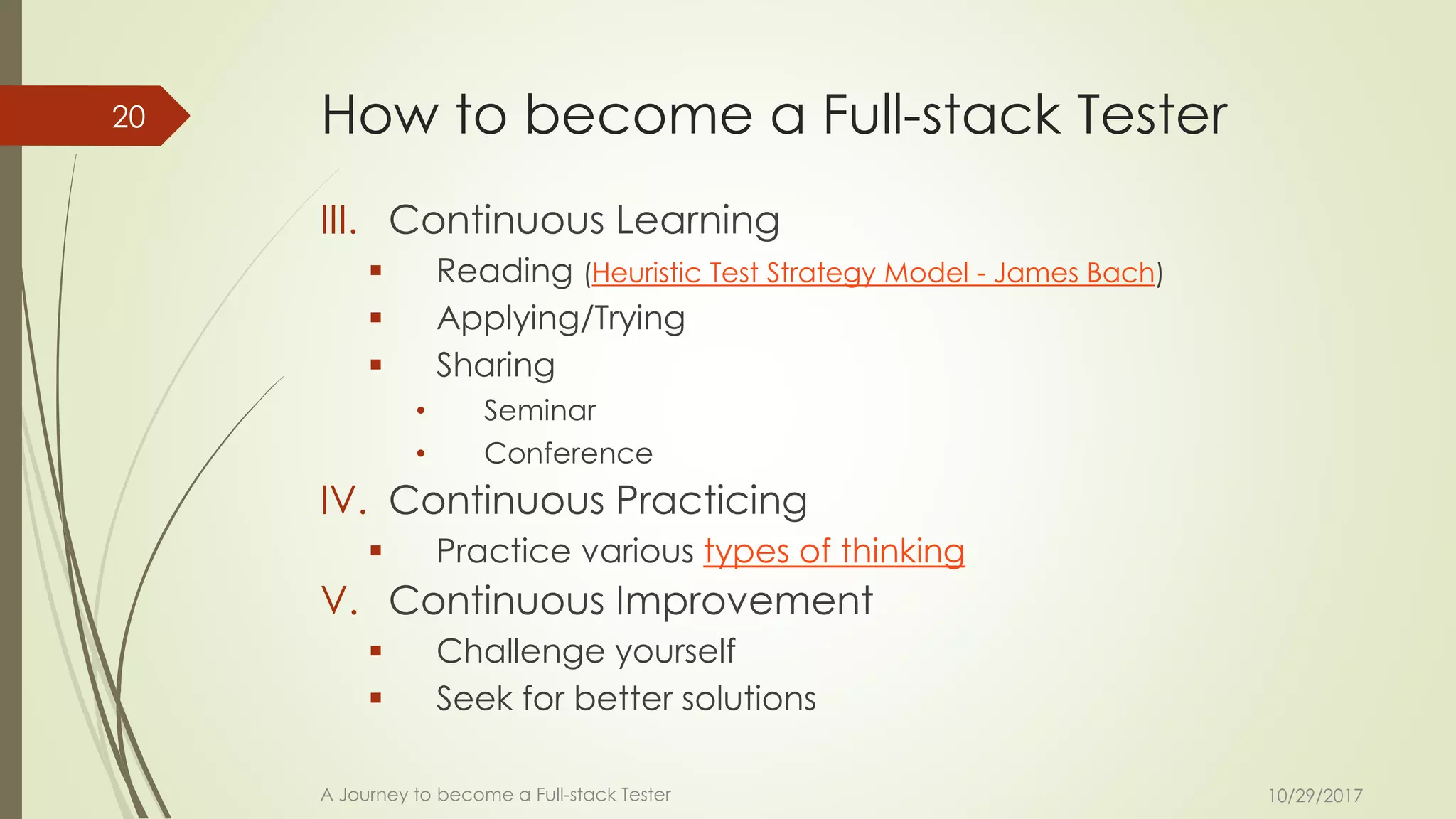 How to become a Full-stack Tester
III. Continuous Learning
▪ Reading (Heuristic Test Strategy Model - James Bach)
▪ Applying/Trying
▪ Sharing
• Seminar
• Conference
IV. Continuous Practicing
▪ Practice various types of thinking
V. Continuous Improvement
▪ Challenge yourself
▪ Seek for better solutions
10/29/2017A Journey to become a Full-stack Tester
20
 