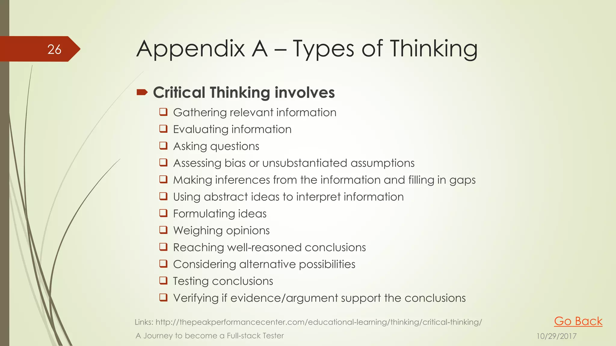 Appendix A – Types of Thinking
 Critical Thinking involves
 Gathering relevant information
 Evaluating information
 Asking questions
 Assessing bias or unsubstantiated assumptions
 Making inferences from the information and filling in gaps
 Using abstract ideas to interpret information
 Formulating ideas
 Weighing opinions
 Reaching well-reasoned conclusions
 Considering alternative possibilities
 Testing conclusions
 Verifying if evidence/argument support the conclusions
10/29/2017A Journey to become a Full-stack Tester
26
Links: http://thepeakperformancecenter.com/educational-learning/thinking/critical-thinking/ Go Back
 