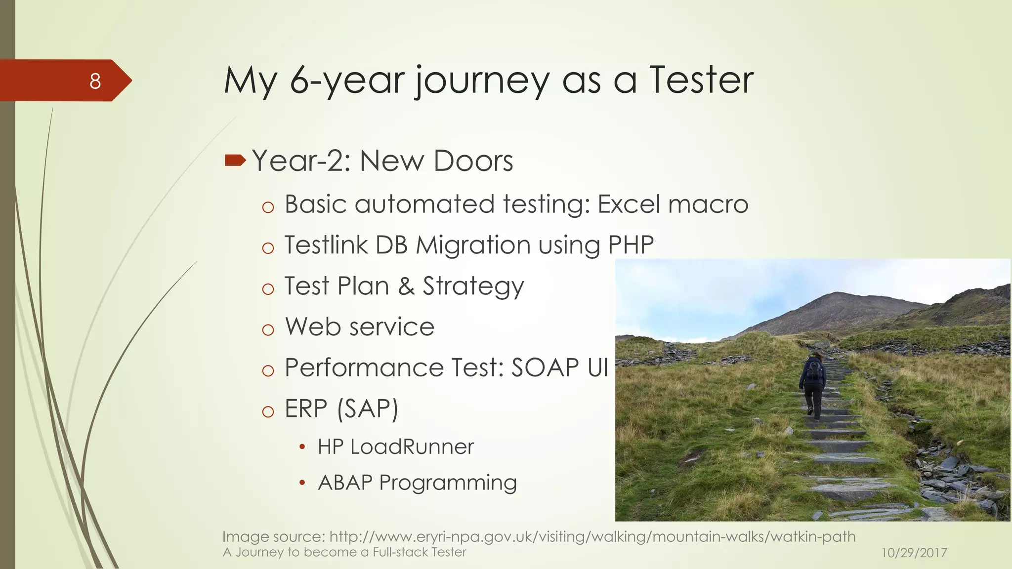 My 6-year journey as a Tester
Year-2: New Doors
o Basic automated testing: Excel macro
o Testlink DB Migration using PHP
o Test Plan & Strategy
o Web service
o Performance Test: SOAP UI
o ERP (SAP)
• HP LoadRunner
• ABAP Programming
10/29/2017A Journey to become a Full-stack Tester
8
Image source: http://www.eryri-npa.gov.uk/visiting/walking/mountain-walks/watkin-path
 