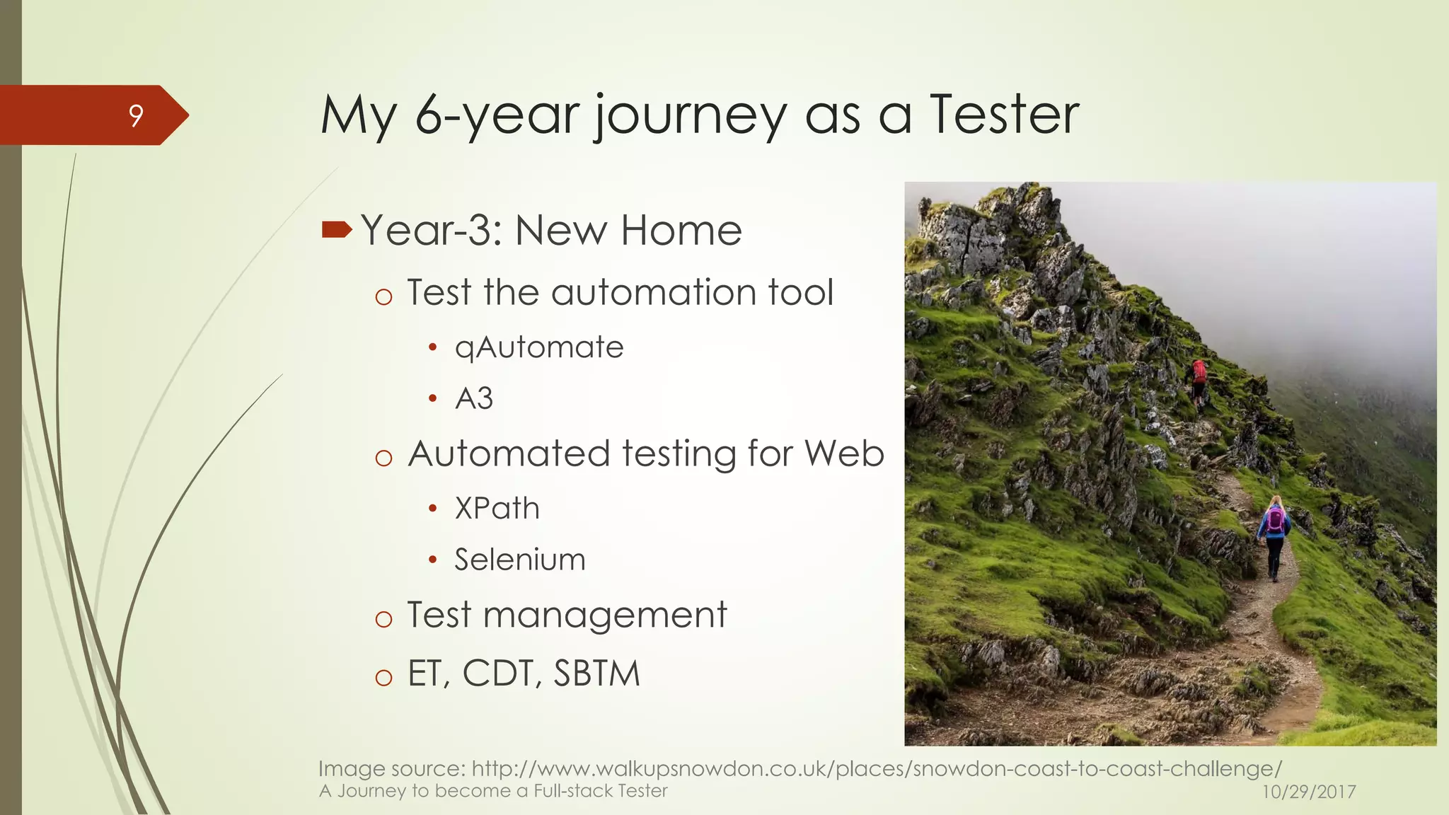 My 6-year journey as a Tester
Year-3: New Home
o Test the automation tool
• qAutomate
• A3
o Automated testing for Web
• XPath
• Selenium
o Test management
o ET, CDT, SBTM
10/29/2017A Journey to become a Full-stack Tester
9
Image source: http://www.walkupsnowdon.co.uk/places/snowdon-coast-to-coast-challenge/
 