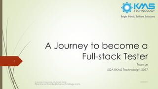 A Journey to become a
Full-stack Tester
Toan Le
SQA@KMS Technology, 2017
A Journey to become a Full-stack Tester
1
10/29/2017
Find me at toanle@kms-technology.com
 