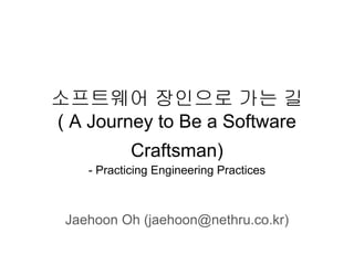 소프트웨어 장인으로 가는 길
( A Journey to Be a Software
Craftsman)
- Practicing Engineering Practices
Jaehoon Oh (jaehoon@nethru.co.kr)
 