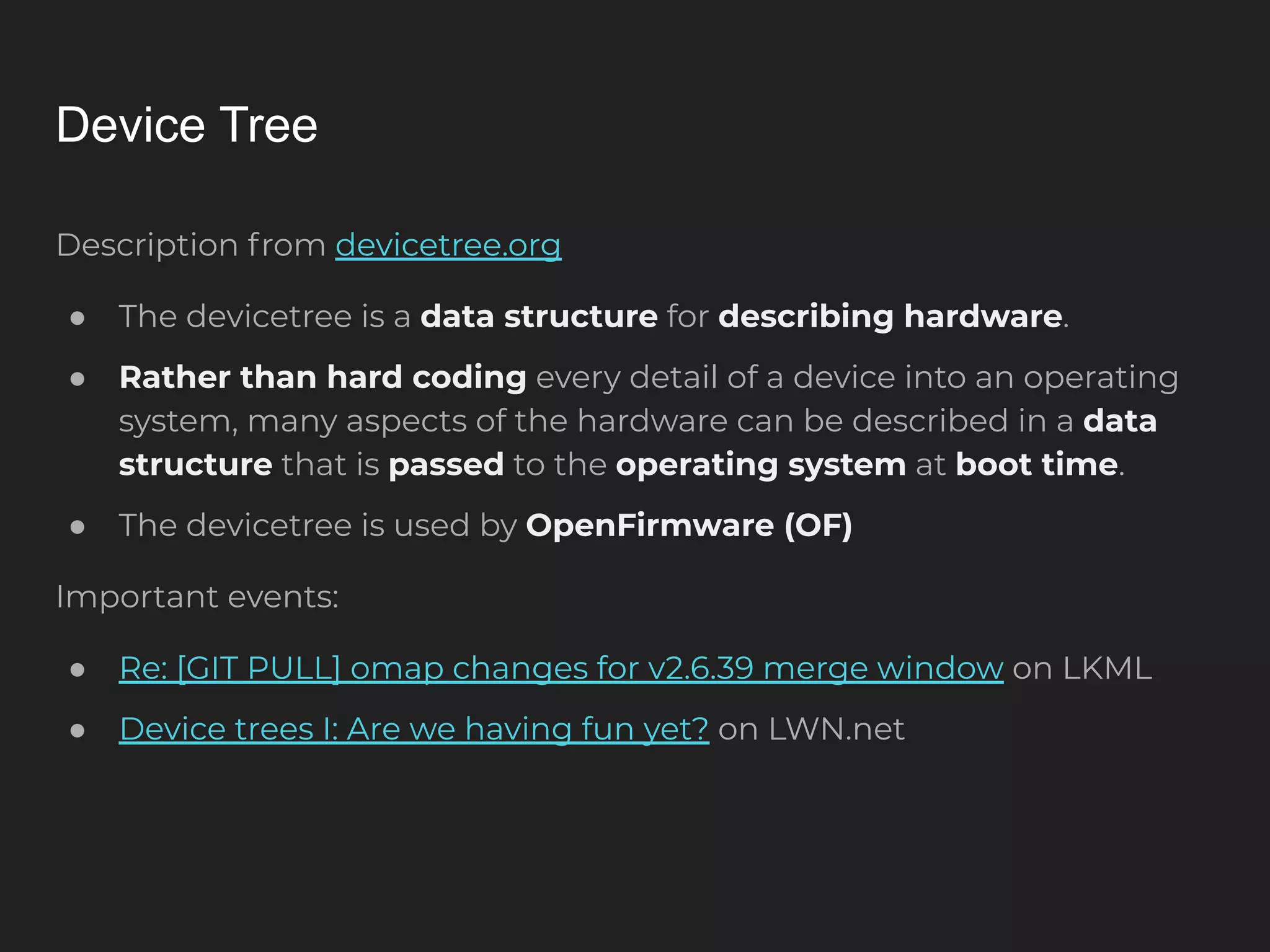Device Tree Description from devicetree.org ● The devicetree is a data structure for describing hardware. ● Rather than hard coding every detail of a device into an operating system, many aspects of the hardware can be described in a data structure that is passed to the operating system at boot time. ● The devicetree is used by OpenFirmware (OF) Important events: ● Re: [GIT PULL] omap changes for v2.6.39 merge window on LKML ● Device trees I: Are we having fun yet? on LWN.net 